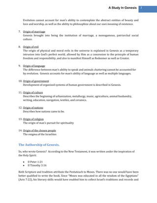A Study In Genesis           3



    Evolution cannot account for man’s ability to contemplate the abstract entities of beauty and
    love and worship, as well as the ability to philosophize about our own meaning of existence.

7. Origin of marriage
   Genesis brought into being the institution of marriage, a monogamous, patriarchal social
   culture.

8. Origin of evil
   The origin of physical and moral evils in the universe is explained in Genesis as a temporary
   intrusion into God’s perfect world, allowed by Him as a concession to the prinicple of human
   freedom and responsibility, and also to manifest Himself as Redeemer as well as Creator.

9. Origin of language
   The difference between man’s ability to speak and animals chattering cannot be accounted for
   by evolution. Genesis accounts for man’s ability of language as well as multiple languages.

10. Origin of government
    Development of organized systems of human government is described in Genesis.

11. Origin of culture
    Describes the beginning of urbanization, metallurgy, music, agriculture, animal husbandry,
    writing, education, navigation, textiles, and ceramics.

12. Origin of nations
    Describes how nations came to be.

13. Origin of religion
    The origin of man’s pursuit for spirituality

14. Origin of the chosen people
    The enigma of the Israelites


The Authorship of Genesis.
So, who wrote Genesis? According to the New Testament, it was written under the inspiration of
the Holy Spirit:

        II Peter 1:21
        II Timothy 3:16

Both Scripture and tradition attribute the Pentateuch to Moses. There was no one would have been
better qualified to write the book. Since “Moses was educated in all the wisdom of the Egyptians”
(Acts 7:22), his literary skills would have enabled him to collect Israel’s traditions and records and
 