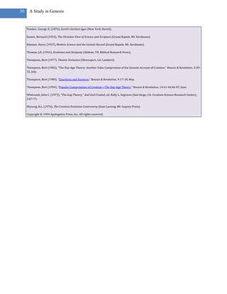 30     A Study in Genesis


     Pember, George H. (1876), Earth’s Earliest Ages (New York: Revell).

     Ramm, Bernard (1954), The Christian View of Science and Scripture (Grand Rapids, MI: Eerdmans).

     Rimmer, Harry (1937), Modern Science and the Genesis Record (Grand Rapids, MI: Eerdmans).

     Thomas, J.D. (1961), Evolution and Antiquity (Abilene, TX: Biblical Research Press).

     Thompson, Bert (1977), Theistic Evolution (Shreveport, LA: Lambert).

     Thompson, Bert (1982), “The Day-Age Theory: Another False Compromise of the Genesis Account of Creation,” Reason & Revelation, 2:29-
     32, July.

     Thompson, Bert (1989), “Questions and Answers,” Reason & Revelation, 9:17-18, May.

     Thompson, Bert (1994), “Popular Compromises of Creation—The Day-Age Theory,” Reason & Revelation, 14:41-44,46-47, June.

     Whitcomb, John C. (1973), “The Gap Theory,” And God Created, ed. Kelly L. Segraves (San Diego, CA: Creation-Science Research Center),
     2:67-71.

     Wysong, R.L. (1976), The Creation-Evolution Controversy (East Lansing, MI: Inquiry Press).

     Copyright © 1994 Apologetics Press, Inc. All rights reserved.
 