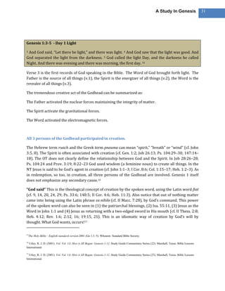 A Study In Genesis                 31




Genesis 1:3-5 - Day 1 Light

3And God said, “Let there be light,” and there was light. 4 And God saw that the light was good. And
God separated the light from the darkness. 5 God called the light Day, and the darkness he called
Night. And there was evening and there was morning, the first day. 15

Verse 3 is the first records of God speaking in the Bible. The Word of God brought forth light. The
Father is the source of all things (v.1), the Spirit is the energizer of all things (v.2), the Word is the
revealer of all things (v.3).

The tremendous creative act of the Godhead can be summarized as:

The Father activated the nuclear forces maintaining the integrity of matter.

The Spirit activate the gravitational forces.

The Word activated the electromagnetic forces.



All 3 persons of the Godhead participated in creation.

The Hebrew term ruach and the Greek term pneuma can mean “spirit,” “breath” or “wind” (cf. John
3:5, 8). The Spirit is often associated with creation (cf. Gen. 1:2; Job 26:13; Ps. 104:29–30; 147:14–
18). The OT does not clearly define the relationship between God and the Spirit. In Job 28:26–28;
Ps. 104:24 and Prov. 3:19; 8:22–23 God used wisdom (a feminine noun) to create all things. In the
NT Jesus is said to be God’s agent in creation (cf. John 1:1–3; I Cor. 8:6; Col. 1:15–17; Heb. 1:2–3). As
in redemption, so too, in creation, all three persons of the Godhead are involved. Genesis 1 itself
does not emphasize any secondary cause.16

“God said” This is the theological concept of creation by the spoken word, using the Latin word fiat
(cf. 9, 14, 20, 24, 29; Ps. 33:6; 148:5; II Cor. 4:6; Heb. 11:3). Also notice that out of nothing matter
came into being using the Latin phrase ex nihilo (cf. II Macc. 7:28), by God’s command. This power
of the spoken word can also be seen in (1) the patriarchal blessings, (2) Isa. 55:11, (3) Jesus as the
Word in John 1:1 and (4) Jesus as returning with a two-edged sword in His mouth (cf. II Thess. 2:8;
Heb. 4:12; Rev. 1:6; 2:12, 16; 19:15, 21). This is an idiomatic way of creation by God’s will by
thought. What God wants, occurs!17

15
     The Holy Bible : English standard version.2001 (Ge 1:3–5). Wheaton: Standard Bible Society.

16
  Utley, R. J. D. (2001). Vol. Vol. 1A: How it All Began: Genesis 1-11. Study Guide Commentary Series (22). Marshall, Texas: Bible Lessons
International.

17
  Utley, R. J. D. (2001). Vol. Vol. 1A: How it All Began: Genesis 1-11. Study Guide Commentary Series (23). Marshall, Texas: Bible Lessons
International.
 