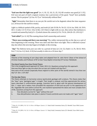 32        A Study in Genesis



     “God saw that the light was good” (vv. 4, 10, 12, 18, 21, 25, 31) All creation was good (cf. 1:31).
     Evil was not part of God’s original creation, but a perversion of the good. “Good” here probably
     means “fits its purpose” (cf. Isa. 41:7) or “intrinsically without flaw.”

      “light” Remember that there is no sun yet. Be careful not to be dogmatic about the time sequence
     (i.e. 24 hours for the earth to rotate).

     Light is a biblical symbol of life, purity, and truth (cf. Job 33:30; Ps. 56:13; 112:4; Isa. 58:8, 10; 59:9;
     60:1–3; John 1:5–9; II Cor. 4:6). In Rev. 22:5 there is light with no sun. Also notice that darkness is
     created and named by God (cf. v. 5) which shows His control (cf. Ps. 74:16; 104:20–23; 139:12).18

     “God called” (vv. 8, 10) This naming shows God’s ownership and control.

      “There was evening and there was morning” The rabbis interpreted this as the day as a unit of
     time beginning in the evening. There was dark and then there was light. This is reflected in Jesus’
     day also where the new day began at twilight, in the evening.

     “day” The Hebrew term yom can refer to a period of time (cf. 2:4; 5:2; Ruth 1:1; Ps. 50:15; 90:4;
     Eccl. 7:14; Isa. 4:2; Zech. 4:10) but usually it refers to a 24-hour day.19

     YOM
     Theories of the meaning of yom (day) taken and adapted from Dr. John Harris’ (Dean of the School of
     Christian Studies and Professor of NT at East Texas Baptist University) OT Survey I Notebook:

     The Literal Twenty-Four Hour Period Theory
     This is the straightforward approach (cf. Exod. 20:9–11). Questions arising from this approach:
     How was there light on day one when the sun was not created until day four?
     How were all the animals (especially those original to other parts of the world) named in less than one
     day? (cf. Gen. 2:19–20)?

     The Day-Age Theory
     This theory attempts to harmonize science (particularly geology) with scripture. This theory states that
     the “days” were “geological ages” in length. Their length is unequal, and they approximate the various
     layers described in uniformitarian geology. Scientists tend to agree with the general development of
     Gen. 1: vapor and a watery mass preceded the separation of land and sea prior to the appearance of
     life. Vegetable life came before animal life, and mankind represented the latest and most complex form
     of life. Questions arising from this approach:
     a.        How did plants survive for “ages” without the sun?
     b.        How did pollination take place in plants if insects and birds were not made until “ages” later?




     18
       Utley, R. J. D. (2001). Vol. Vol. 1A: How it All Began: Genesis 1-11. Study Guide Commentary Series (23). Marshall, Texas: Bible Lessons
     International.

     19
       Utley, R. J. D. (2001). Vol. Vol. 1A: How it All Began: Genesis 1-11. Study Guide Commentary Series (23). Marshall, Texas: Bible Lessons
     International.
 