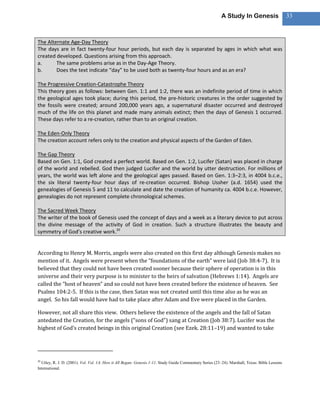 A Study In Genesis                    33



The Alternate Age-Day Theory
The days are in fact twenty-four hour periods, but each day is separated by ages in which what was
created developed. Questions arising from this approach.
a.      The same problems arise as in the Day-Age Theory.
b.      Does the text indicate “day” to be used both as twenty-four hours and as an era?

The Progressive Creation-Catastrophe Theory
This theory goes as follows: between Gen. 1:1 and 1:2, there was an indefinite period of time in which
the geological ages took place; during this period, the pre-historic creatures in the order suggested by
the fossils were created; around 200,000 years ago, a supernatural disaster occurred and destroyed
much of the life on this planet and made many animals extinct; then the days of Genesis 1 occurred.
These days refer to a re-creation, rather than to an original creation.

The Eden-Only Theory
The creation account refers only to the creation and physical aspects of the Garden of Eden.

The Gap Theory
Based on Gen. 1:1, God created a perfect world. Based on Gen. 1:2, Lucifer (Satan) was placed in charge
of the world and rebelled. God then judged Lucifer and the world by utter destruction. For millions of
years, the world was left alone and the geological ages passed. Based on Gen. 1:3–2:3, in 4004 b.c.e.,
the six literal twenty-four hour days of re-creation occurred. Bishop Ussher (a.d. 1654) used the
genealogies of Genesis 5 and 11 to calculate and date the creation of humanity ca. 4004 b.c.e. However,
genealogies do not represent complete chronological schemes.

The Sacred Week Theory
The writer of the book of Genesis used the concept of days and a week as a literary device to put across
the divine message of the activity of God in creation. Such a structure illustrates the beauty and
symmetry of God’s creative work.20


According to Henry M. Morris, angels were also created on this first day although Genesis makes no
mention of it. Angels were present when the “foundations of the earth” were laid (Job 38:4-7). It is
believed that they could not have been created sooner because their sphere of operation is in this
universe and their very purpose is to minister to the heirs of salvation (Hebrews 1:14). Angels are
called the “host of heaven” and so could not have been created before the existence of heaven. See
Psalms 104:2-5. If this is the case, then Satan was not created until this time also as he was an
angel. So his fall would have had to take place after Adam and Eve were placed in the Garden.

However, not all share this view. Others believe the existence of the angels and the fall of Satan
antedated the Creation, for the angels (“sons of God”) sang at Creation (Job 38:7). Lucifer was the
highest of God’s created beings in this original Creation (see Ezek. 28:11–19) and wanted to take




20
  Utley, R. J. D. (2001). Vol. Vol. 1A: How it All Began: Genesis 1-11. Study Guide Commentary Series (23–24). Marshall, Texas: Bible Lessons
International.
 