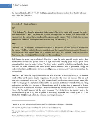 34        A Study in Genesis



     the place of God (Isa. 14:12–17). We find Satan already on the scene in Gen. 3, so that his fall must
     have taken place earlier.21



     Genesis 1:6-8 – Day 2 Air Spaces

     ESV

     6 And God said, “Let there be an expanse in the midst of the waters, and let it separate the waters
     from the waters.” 7 And God made the expanse and separated the waters that were under the
     expanse from the waters that were above the expanse. And it was so. 8 And God called the expanse
     Heaven. And there was evening and there was morning, the second day. 22

     NKJV

     6 And God said, Let there be a firmament in the midst of the waters, and let it divide the waters from
     the waters. 7 And God made the firmament, and divided the waters which were under the firmament
     from the waters which were above the firmament: and it was so. 8 And God called the firmament
     Heaven. And the evening and the morning were the second day. 23

     God divided the waters perpendicularly.After the 1st day the earth was still mostly water. God
     divided these waters and places some of it high above the rotating globe, with a great space
     separating them from the waters below. The lower waters would provide the water base for living
     flesh and for earth processes; the upper waters would provide a sort of protective canopy for
     earth’s inhabitants, and the space between would provide an atmospheric reservoir to maintain the
     breath of life.

     FIRMAMENT — from the Vulgate firmamentum, which is used as the translation of the Hebrew
     raki˒a This word means simply “expansion.” It denotes the space or expanse like an arch
            .
     appearing immediately above us. They who rendered raki˒aby firmamentum regarded it as a solid
     body. The language of Scripture is not scientific but popular, and hence we read of the sun rising
     and setting, and also here the use of this particular word. It is plain that it was used to denote
     solidity as well as expansion. It formed a division between the waters above and the waters below
     (Gen. 1:7). The raki˒asupported the upper reservoir (Ps. 148:4). It was the support also of the
     heavenly bodies (Gen. 1:14), and is spoken of as having “windows” and “doors” (Gen. 7:11; Isa.
     24:18; Mal. 3:10) through which the rain and snow might descend. 24



     21
          Wiersbe, W. W. (1993). Wiersbe's expository outlines on the Old Testament (Ge 1:1). Wheaton, IL: Victor Books.

     22
          The Holy Bible : English standard version.2001 (Ge 1:6–8). Wheaton: Standard Bible Society.
     23
      The Holy Bible: King James Version. 2009 (Electronic Edition of the 1900 Authorized Version.) (Ge 1:6–8). Bellingham, WA: Logos Research
     Systems, Inc.
     24
          Easton, M. (1996).Easton's Bible dictionary. Oak Harbor, WA: Logos Research Systems, Inc.
 