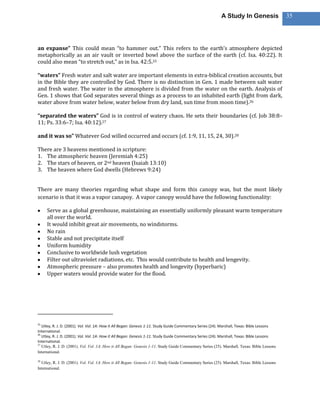 A Study In Genesis                 35




an expanse” This could mean “to hammer out.” This refers to the earth’s atmosphere depicted
metaphorically as an air vault or inverted bowl above the surface of the earth (cf. Isa. 40:22). It
could also mean “to stretch out,” as in Isa. 42:5.25

“waters” Fresh water and salt water are important elements in extra-biblical creation accounts, but
in the Bible they are controlled by God. There is no distinction in Gen. 1 made between salt water
and fresh water. The water in the atmosphere is divided from the water on the earth. Analysis of
Gen. 1 shows that God separates several things as a process to an inhabited earth (light from dark,
water above from water below, water below from dry land, sun time from moon time).26

“separated the waters” God is in control of watery chaos. He sets their boundaries (cf. Job 38:8–
11; Ps. 33:6–7; Isa. 40:12).27

and it was so” Whatever God willed occurred and occurs (cf. 1:9, 11, 15, 24, 30).28

There are 3 heavens mentioned in scripture:
1. The atmospheric heaven (Jeremiah 4:25)
2. The stars of heaven, or 2nd heaven (Isaiah 13:10)
3. The heaven where God dwells (Hebrews 9:24)


There are many theories regarding what shape and form this canopy was, but the most likely
scenario is that it was a vapor canapoy. A vapor canopy would have the following functionality:

     Serve as a global greenhouse, maintaining an essentially uniformly pleasant warm temperature
     all over the world.
     It would inhibit great air movements, no windstorms.
     No rain
     Stable and not precipitate itself
     Uniform humidity
     Conclusive to worldwide lush vegetation
     Filter out ultraviolet radiations, etc. This would contribute to health and lengevity.
     Atmospheric pressure – also promotes health and longevity (hyperbaric)
     Upper waters would provide water for the flood.




25
   Utley, R. J. D. (2001). Vol. Vol. 1A: How it All Began: Genesis 1-11. Study Guide Commentary Series (24). Marshall, Texas: Bible Lessons
International.
26
   Utley, R. J. D. (2001). Vol. Vol. 1A: How it All Began: Genesis 1-11. Study Guide Commentary Series (24). Marshall, Texas: Bible Lessons
International.
27
   Utley, R. J. D. (2001). Vol. Vol. 1A: How it All Began: Genesis 1-11. Study Guide Commentary Series (25). Marshall, Texas: Bible Lessons
International.

28
  Utley, R. J. D. (2001). Vol. Vol. 1A: How it All Began: Genesis 1-11. Study Guide Commentary Series (25). Marshall, Texas: Bible Lessons
International.
 