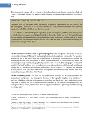 36        A Study in Genesis



     This atmospheric canopy will be restored in the millenial earth and the new earth which God will
     create. Psalms 148: 4,6 says the waters that be above the heavens will be established “forever and
     ever”.

     Genesis 1:9-13 Day 3, Dry Land and Plant Life

     9 And God said, “Let the waters under the heavens be gathered together into one place, and let the
     dry land appear.” And it was so. 10 God called the dry land Earth, and the waters that were gathered
     together he called Seas. And God saw that it was good.

     11 And God said, “Let the earth sprout vegetation, plants yielding seed, and fruit trees bearing fruit
     in which is their seed, each according to its kind, on the earth.” And it was so. 12 The earth brought
     forth vegetation, plants yielding seed according to their own kinds, and trees bearing fruit in which
     is their seed, each according to its kind. And God saw that it was good. 13 And there was evening and
     there was morning, the third day. 29




     let the waters under the heaven be gathered together unto one place— Does this imply one
     continent (i.e. Pangaea)? The earth is changing form (i.e. tectonic plates) continually. The question
     again is the age of the earth.30This was brought about by a volcanic convulsion on its surface, the
     up-heaving of some parts, the sinking of others, and the formation of vast hollows, into which the
     waters impetuously rushed, as is graphically described (Ps 104:6–9). Thus a large part of the earth
     was left “dry land,” and thus were formed oceans, seas, lakes, and rivers which, though each having
     its own bed, or channel, are all connected with the sea (Job 38:10; Ec 1:7).31 These are not the same
     as our present seas, since the antediluvian arrangement of continental and marine areas was
     completely changed at the time of the Flood.

     let the earth bring forth—The bare soil was clothed with verdure, and it is noticeable that the
     trees, plants, and grasses—the three great divisions of the vegetable kingdom here mentioned—
     were not called into existence in the same way as the light and the air; they were made to grow, and
     they grew as they do still out of the ground—not, however, by the slow process of vegetation, but
     through the divine power, without rain, dew, or any process of labor—sprouting up and flourishing
     in a single day.32



     29
          The Holy Bible : English standard version.2001 (Ge 1:9–13). Wheaton: Standard Bible Society.

     30
       Utley, R. J. D. (2001). Vol. Vol. 1A: How it All Began: Genesis 1-11. Study Guide Commentary Series (25). Marshall, Texas: Bible Lessons
     International.

     31
      Jamieson, R., Fausset, A. R., Fausset, A. R., Brown, D., & Brown, D. (1997).A commentary, critical and explanatory, on the Old and New
     Testaments (Ge 1:9). Oak Harbor, WA: Logos Research Systems, Inc.

     32
      Jamieson, R., Fausset, A. R., Fausset, A. R., Brown, D., & Brown, D. (1997).A commentary, critical and explanatory, on the Old and New
     Testaments (Ge 1:11). Oak Harbor, WA: Logos Research Systems, Inc.
 