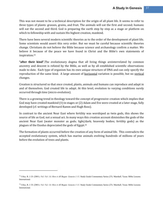 A Study In Genesis                 37



This was not meant to be a technical description for the origin of all plant life. It seems to refer to
three types of plants: grasses, grains, and fruit. The animals will eat the first and second; humans
will eat the second and third. God is preparing the earth step by step as a stage or platform on
which to fellowship with and sustain His highest creation, mankind.

There have been several modern scientific theories as to the order of the development of plant life.
Some scientists would assert this very order. But we must be careful because scientific theories
change. Christians do not believe the Bible because science and archaeology confirm a matter. We
believe it because of the peace we have found in Christ and the Bible’s own statements of
inspiration.33

“after their kind”.The evolutionary dogma that all living things areinterrelated by common
ancestry and descent is refuted by the Bible, as well as by all established scientific observations
made to date. Each type of organism has its own unique structure of DNA and can only specify the
reproduction of the same kind. A large amount of horizontal variation is possible, but no vertical
changes.

Creation is structured so that once created, plants, animals and humans can reproduce and adapt in
and of themselves. God created life to adapt. At this level, evolution to varying conditions surely
occurred through time (micro-evolution).

There is a growing trend in theology toward the concept of progressive creation which implies that
God may have created mankind (1) in stages or (2) Adam and Eve were created at a later stage, fully
developed (cf. writings of Bernard Ramm and Hugh Ross).

In contrast to the ancient Near East where fertility was worshiped as twin gods, this shows the
source of life as God, not a sexual act. In many ways this creation account diminishes the gods of the
ancient Near East (water monster as gods; light/dark; heavenly bodies; fertility gods) as the
plagues of the Exodus depreciated the gods of Egypt.34

The formation of plants occurred before the creation of any form of animal life. This contradicts the
accepted evolutionary system, which has marine animals evolving hundreds of millions of years
before the evolution of trees and plants.




33
  Utley, R. J. D. (2001). Vol. Vol. 1A: How it All Began: Genesis 1-11. Study Guide Commentary Series (25). Marshall, Texas: Bible Lessons
International.

34
  Utley, R. J. D. (2001). Vol. Vol. 1A: How it All Began: Genesis 1-11. Study Guide Commentary Series (25). Marshall, Texas: Bible Lessons
International.
 