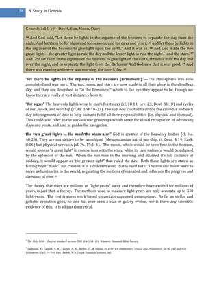38        A Study in Genesis



     Genesis 1:14-19 – Day 4, Sun, Moon, Stars

     14 And God said, “Let there be lights in the expanse of the heavens to separate the day from the
     night. And let them be for signs and for seasons, and for days and years, 15 and let them be lights in
     the expanse of the heavens to give light upon the earth.” And it was so. 16 And God made the two
     great lights—the greater light to rule the day and the lesser light to rule the night—and the stars. 17
     And God set them in the expanse of the heavens to give light on the earth, 18 to rule over the day and
     over the night, and to separate the light from the darkness. And God saw that it was good. 19 And
     there was evening and there was morning, the fourth day. 35

     “let there be lights in the expanse of the heavens (firmament)”—The atmosphere was now
     completed and was pure. The sun, moon, and stars are now made in all their glory in the cloudless
     sky; and they are described as “in the firmament” which to the eye they appear to be, though we
     know they are really at vast distances from it.

     “for signs” The heavenly lights were to mark feast days (cf. 18:14; Lev. 23; Deut. 31:10) and cycles
     of rest, work, and worship (cf. Ps. 104:19–23). The sun was created to divide the calendar and each
     day into segments of time to help humans fulfill all their responsibilities (i.e. physical and spiritual).
     This could also refer to the various star groupings which serve for visual recognition of advancing
     days and years, and also as guides for navigation.

     the two great lights … He madethe stars also” God is creator of the heavenly bodies (cf. Isa.
     40:26). They are not deities to be worshiped (Mesopotamian astral worship, cf. Deut. 4:19; Ezek.
     8:16) but physical servants (cf. Ps. 19:1–6). The moon, which would be seen first in the horizon,
     would appear “a great light” in comparison with the stars; while its pale radiance would be eclipsed
     by the splendor of the sun. When the sun rose in the morning and attained it’s full radiance at
     midday, it would appear as ‘the greater light” that ruled the day. Both these lights are stated as
     having been “made”, not created; it is a different word that is used here. The sun and moon were to
     serve as luminaries to the world, regulating the motions of mankind and influence the progress and
     divisions of time.36

     The theory that stars are millions of “light years” away and therefore have existed for millions of
     years, is just that, a theroy. The methods used to measure light years are only accurate up to 330
     light-years. The rest is guess work based on certain unproved assumptions. As far as stellar and
     galactic evolution goes, no one has ever seen a star or galaxy evolve, nor is there any scientific
     evidence of this. It is all just theoretical.




     35
          The Holy Bible : English standard version.2001 (Ge 1:14–19). Wheaton: Standard Bible Society.

     36
      Jamieson, R., Fausset, A. R., Fausset, A. R., Brown, D., & Brown, D. (1997).A commentary, critical and explanatory, on the Old and New
     Testaments (Ge 1:14–16). Oak Harbor, WA: Logos Research Systems, Inc.
 