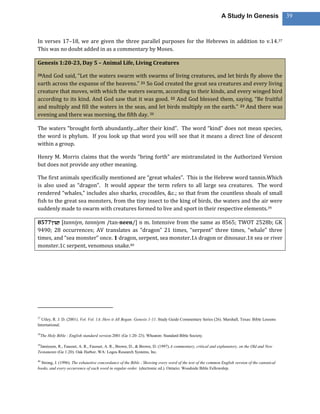 A Study In Genesis                 39



In verses 17–18, we are given the three parallel purposes for the Hebrews in addition to v.14.37
This was no doubt added in as a commentary by Moses.

Genesis 1:20-23, Day 5 – Animal Life, Living Creatures

20And God said, “Let the waters swarm with swarms of living creatures, and let birds fly above the
earth across the expanse of the heavens.” 21 So God created the great sea creatures and every living
creature that moves, with which the waters swarm, according to their kinds, and every winged bird
according to its kind. And God saw that it was good. 22 And God blessed them, saying, “Be fruitful
and multiply and fill the waters in the seas, and let birds multiply on the earth.” 23 And there was
evening and there was morning, the fifth day. 38

The waters “brought forth abundantly...after their kind”. The word “kind” does not mean species,
the word is phylum. If you look up that word you will see that it means a direct line of descent
within a group.

Henry M. Morris claims that the words “bring forth” are mistranslated in the Authorized Version
but does not provide any other meaning.

The first animals specifically mentioned are “great whales”. This is the Hebrew word tannin.Which
is also used as “dragon”. It would appear the term refers to all large sea creatures. The word
rendered “whales,” includes also sharks, crocodiles, &c.; so that from the countless shoals of small
fish to the great sea monsters, from the tiny insect to the king of birds, the waters and the air were
suddenly made to swarm with creatures formed to live and sport in their respective elements.39

8577      [tanniyn, tanniym /tan·neen/] n m. Intensive from the same as 8565; TWOT 2528b; GK
9490; 28 occurrences; AV translates as “dragon” 21 times, “serpent” three times, “whale” three
times, and “sea monster” once. 1 dragon, serpent, sea monster.1A dragon or dinosaur.1B sea or river
monster.1C serpent, venomous snake.40




37
  Utley, R. J. D. (2001). Vol. Vol. 1A: How it All Began: Genesis 1-11. Study Guide Commentary Series (26). Marshall, Texas: Bible Lessons
International.

38
     The Holy Bible : English standard version.2001 (Ge 1:20–23). Wheaton: Standard Bible Society.

39
 Jamieson, R., Fausset, A. R., Fausset, A. R., Brown, D., & Brown, D. (1997).A commentary, critical and explanatory, on the Old and New
Testaments (Ge 1:20). Oak Harbor, WA: Logos Research Systems, Inc.

40
  Strong, J. (1996). The exhaustive concordance of the Bible : Showing every word of the text of the common English version of the canonical
books, and every occurrence of each word in regular order. (electronic ed.). Ontario: Woodside Bible Fellowship.
 
