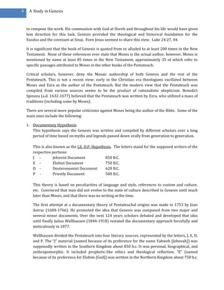 4    A Study in Genesis



    to compose the work. His communion with God at Horeb and throughout his life would have given
    him direction for this task. Genesis provided the theological and historical foundation for the
    Exodus and the covenant at Sinai. Even Jesus seemed to share this view. Luke 24:27, 44.

    It is significant that the book of Genesis is quoted from or alluded to at least 200 times in the New
    Testament. None of these references ever state that Moses is the actual author, however, Moses is
    mentioned by name at least 85 times in the New Testament, approximately 35 of which refer to
    specific passages attributed to Moses in the other books of the Pentateuch.

    Critical scholars, however, deny the Mosaic authorship of both Genesis and the rest of the
    Pentateuch. This is not a recent view; early in the Christian era theologians vacillated between
    Moses and Ezra as the author of the Pentateuch. But the modern view that the Pentateuch was
    compiled from various sources seems to be the product of rationalistic skepticism. Benedict
    Spinoza (a.d. 1632-1677) believed that the Pentateuch was written by Ezra, who utilized a mass of
    traditions (including some by Moses).

    There are several more popular criticisms against Moses being the author of the Bible. Some of the
    main ones include the following:

    1. Documentary Hypothesis
       This hypothesis says the Genesis was written and compiled by different scholars over a long
       period of time based on myths and legends passed down orally from generation to generation.

       This is also known as the J.E. D.P. Hypothesis. The letters stand for the supposed writers of the
       respective portions:
       J -         Jehovist Document              850 B.C.
       E -         Elohist Document               750 B.C.
       D -         Deuteronomist Document         620 B.C.
       P -         Priestly Document              500 B.C.

       This theory is based on peculiarities of language and style, references to custom and culture,
       etc. Convinced that man did not evolve to the state of culture described in Genesis until much
       later than Moses, and that there was no writing at the time.

       The first attempt at a documentary theory of Pentateuchal origins was made in 1753 by Jean
       Astruc (1684-1766). He promoted the idea that Genesis was composed from two major and
       several minor documents. Over the next 124 years scholars debated and developed that idea
       until finally Julius Wellhausen (1844-1918) restated the documentary approach forcefully and
       meticulously in 1877.

       Wellhausen divided the Pentateuch into four literary sources, represented by the letters, J, E, D,
       and P. The “J” material (named because of its preference for the name Yahweh [Jehovah]) was
       supposedly written in the Southern Kingdom about 850 b.c. It was personal, biographical, and
       anthropomorphic. It included prophetic-like ethics and theological reflection. “E” (named
       because of its preference for Elohim [God]) was written in the Northern Kingdom about 750 b.c.
 