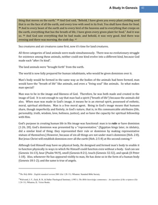 A Study In Genesis                  41



thing that moves on the earth.” 29 And God said, “Behold, I have given you every plant yielding seed
that is on the face of all the earth, and every tree with seed in its fruit. You shall have them for food.
30 And to every beast of the earth and to every bird of the heavens and to everything that creeps on

the earth, everything that has the breath of life, I have given every green plant for food.” And it was
so. 31 And God saw everything that he had made, and behold, it was very good. And there was
evening and there was morning, the sixth day. 42

Sea creatures and air creatures came first, now it’s time for land creatures.

All three categories of land animals were made simultaneously. There was no evolutionary struggle
for existence among these animals, neither could one kind evolve into a different kind, because God
made each “after i’ts kind”.

The land animals were “brought forth” from the earth.

The world is now fully prepared for human inhabitants, who would be given dominion over it.

Man’s body would be formed in the same way as the bodies of the animals had been formed, man
would have the “breath of life” like animals, and even a “living soul” like animals. So what makes
man special?

Man was to be in the image and likeness of God. Therefore, he was both made and created in the
image of God. It is not enough to say that man had a spirit (“breath of life”) because the animals did
also. When man was made in God’s image, it means he is an eternal spirit, possessed of esthetic,
moral, spiritual attributes. Man is a free moral agent. Being in God’s image means that humans
share, though imperfectly and finitely, in God’s nature, that is, in His communicable attributes (life,
personality, truth, wisdom, love, holiness, justice), and so have the capacity for spiritual fellowship
with Him.

God’s purpose in creating human life in His image was functional: man is to rule or have dominion
(1:26, 28). God’s dominion was presented by a “representative.” (Egyptian kings later, in idolatry,
did a similar kind of thing: they represented their rule or dominion by making representative
statues of themselves.) However, because of sin all things are not under man’s dominion (Heb. 2:8).
But Jesus Christ will establish dominion over all the earth (Heb. 2:5-8) at His second coming.43

Although God Himself may have no physical body, He designed and formed man’s body to enable it
to function physically in ways in which He Himself could function even without a body. God can see
(Genesis 16:13), hear (Psalm 94:9), smell (Genesis 8:21), touch (Genesis 32:32), and speak (II Peter
1:18). Also, whenever He has appeared visibly to man, He has done so in the form of a human body
(Genesis 18:1-2); and the same is true of angels.



42
     The Holy Bible : English standard version.2001 (Ge 1:28–31). Wheaton: Standard Bible Society.

43
 Walvoord, J. F., Zuck, R. B., & Dallas Theological Seminary. (1983-). The Bible knowledge commentary : An exposition of the scriptures (Ge
1:24–31). Wheaton, IL: Victor Books.
 