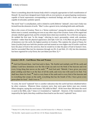 42        A Study in Genesis



     There is something about the human body which is uniquely appropriate to God’s manifestation of
     Himself. He must have designed man’s body with an erect posture, an upward gazing countenance,
     capable of facial expressions corresponding to emotional feelings, and with a brain and tongue
     capable of articulate, symbolic speech.

     The word “man” is actuallyadam, and is related to earth (Hebrew “adamah”, since man’s body was
     formed from the elements of earth. “Man” is also a generic term, including both male and female.

     Man is the crown of Creation. There is a “divine conference” among the members of the Godhead
     before man is created, something not seen at any other step of the Creation. Some of the angels had
     already rebelled against God, and He certainly knew what man would do. Yet, in His love and grace,
     He molded the first man “in His image,” referring to man’s personality—mind, will, emotions,
     freedom—rather than his physical appearance. (See Eph. 4:24; Col. 3:10.) Man was given the place
     of dominion over the earth, the highest position in Creation. This explains the attack of Satan; for
     Satan (Lucifer) had once held this position and had wanted an even higher one! If Lucifer could not
     have the place of God in the universe, then he would try to take the place of God in human’s lives.
     And he succeeded! Man lost his dominion through sin (Ps. 8 and Heb. 2:5–18), but this dominion
     has been regained for us by Christ, the Last Adam (see Rom. 5). 44



     Genesis 1:28-30 – God Blesses Man and Woman
     28
        And God blessed them. And God said to them, ―Be fruitful and multiply and fill the earth and
     subdue it and have dominion over the fish of the sea and over the birds of the heavens and over
     every living thing that moves on the earth.‖ 29 And God said, ―Behold, I have given you every
     plant yielding seed that is on the face of all the earth, and every tree with seed in its fruit. You
     shall have them for food. 30 And to every beast of the earth and to every bird of the heavens and
     to everything that creeps on the earth, everything that has the breath of life, I have given every
     green plant for food.‖ And it was so. 45

     To some, the word “replenish” here is another indication that the earth had been inhabited before
     by other creatures. Whatever these creatures were, they were gone before man was created.
     Others disagree, saying the word means “fill, fulfill, be filled”. Of the more than 300 times the word
     is used in the Bible, only 7 times is it translated as “replenish”. However, if the translators were
     inspired by the Spirit, then they could have been lead to use the word “replenish” here.




     44
          Wiersbe, W. W. (1993). Wiersbe's expository outlines on the Old Testament (Ge 1:1). Wheaton, IL: Victor Books.

     45
          The Holy Bible : English standard version.2001 (Ge 1:28–30). Wheaton: Standard Bible Society.
 