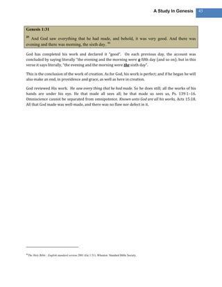 A Study In Genesis   43



Genesis 1:31
31
  And God saw everything that he had made, and behold, it was very good. And there was
evening and there was morning, the sixth day. 46

God has completed his work and declared it “good”. On each previous day, the account was
concluded by saying literally “the evening and the morning were a fifth day (and so on); but in this
verse it says literally, “the evening and the morning were the sixth day”.

This is the conclusion of the work of creation. As for God, his work is perfect; and if he began he will
also make an end, in providence and grace, as well as here in creation.

God reviewed His work. He saw every thing that he had made. So he does still; all the works of his
hands are under his eye. He that made all sees all; he that made us sees us, Ps. 139:1–16.
Omniscience cannot be separated from omnipotence. Known unto God are all his works, Acts 15:18.
All that God made was well-made, and there was no flaw nor defect in it.




46
     The Holy Bible : English standard version.2001 (Ge 1:31). Wheaton: Standard Bible Society.
 