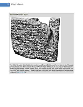 44    A Study in Genesis




     Babylonia Creation Myth




     Part of the 5th tablet of the Babylonian creation epos Enuma Elish (named for the first words of the epic,
     "When above") from the cuneiform library of Ashurbanipal at Nineveh. It is a copy of the Babylonian
     creation myth that dates back to the end of the 2nd millennium BCE. The piece shown here reports how
     the highest god Marduk assigns a place to each star, which are also deities, for allotting and determining
     the time (cf. Gen 1:14–15).
 