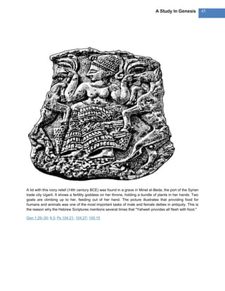 A Study In Genesis             45




A lid with this ivory relief (14th century BCE) was found in a grave in Minet el-Beda, the port of the Syrian
trade city Ugarit. It shows a fertility goddess on her throne, holding a bundle of plants in her hands. Two
goats are climbing up to her, feeding out of her hand. The picture illustrates that providing food for
humans and animals was one of the most important tasks of male and female deities in antiquity. This is
the reason why the Hebrew Scriptures mentions several times that "Yahweh provides all flesh with food."

Gen 1:29–30; 9:3; Ps 104:21, 104:27; 145:15
 