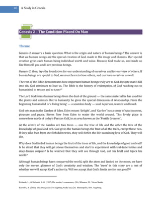 46     A Study in Genesis




     Genesis 2 – The Condition Placed On Man


     Theme
     Genesis 2 answers a basic question. What is the origin and nature of human beings? The answer is
     that we human beings are the special creation of God, made in His image and likeness. Our special
     creation gives each human being individual worth and value. Because God made us, and made us
     like Himself, you and I are precious beings.

     Genesis 2, then, lays the foundation for our understanding of ourselves and for our view of others. If
     human beings are special to God, we must learn to love others, and can love ourselves as well.

     The rest of the Bible demonstrates how important human beings truly are to God. Despite man’s fall
     into sin, God continues to love us. The Bible is the history of redemption, of God reaching out to
     humankind to rescue and to save.47

     The Lord God forms human beings from the dust of the ground — the same material he has used for
     the plants and animals. But to humanity he gives the special dimension of relationship. From the
     beginning humankind is ‘a living being’ — a seamless body — soul. A person, wanted and loved.

     God sets man in the Garden of Eden. Eden means ‘delight’, and ‘Garden’ has a sense of spaciousness,
     pleasure and peace. Rivers flow from Eden to water the world around. This lovely place is
     somewhere north of today’s Persian Gulf, in an area known as the ‘Fertile Crescent’.

     At the centre of the Garden are two trees — one the tree of life and the other the tree of the
     knowledge of good and evil. God gives the human beings the fruit of all the trees, except these two.
     If they take fruit from the forbidden trees, they will forfeit the life-sustaining love of God. They will
     die.

     Why does God forbid human beings the fruit of the trees of life, and the knowledge of good and evil?
     Is he afraid that they will get above themselves and start to experiment with test-tube babies and
     deep-frozen corpses? Is he worried that they will see through God, call his bluff and hijack his
     world?

     Although human beings have conquered the world, split the atom and landed on the moon, we have
     only the merest glimmer of God’s creativity and wisdom. The ‘trees’ in this story are a test of
     whether we will accept God’s authority. Will we accept that God’s limits are for our good?48



     Richards, L., & Richards, L. O. (1987).The teacher's commentary (26). Wheaton, Ill.: Victor Books.

     Knowles, A. (2001). The Bible guide (1st Augsburg books ed.) (24). Minneapolis, MN: Augsburg.
 