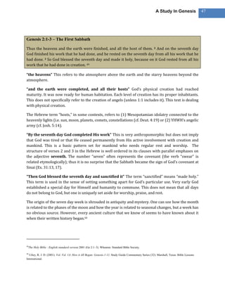 A Study In Genesis                 47




Genesis 2:1-3 – The First Sabbath

Thus the heavens and the earth were finished, and all the host of them. 2 And on the seventh day
God finished his work that he had done, and he rested on the seventh day from all his work that he
had done. 3 So God blessed the seventh day and made it holy, because on it God rested from all his
work that he had done in creation. 49

“the heavens” This refers to the atmosphere above the earth and the starry heavens beyond the
atmosphere.

“and the earth were completed, and all their hosts” God’s physical creation had reached
maturity. It was now ready for human habitation. Each level of creation has its proper inhabitants.
This does not specifically refer to the creation of angels (unless 1:1 includes it). This text is dealing
with physical creation.

The Hebrew term “hosts,” in some contexts, refers to (1) Mesopotamian idolatry connected to the
heavenly lights (i.e. sun, moon, planets, comets, constellations (cf. Deut. 4:19) or (2) YHWH’s angelic
army (cf. Josh. 5:14).

“By the seventh day God completed His work” This is very anthropomorphic but does not imply
that God was tired or that He ceased permanently from His active involvement with creation and
mankind. This is a basic pattern set for mankind who needs regular rest and worship. The
structure of verses 2 and 3 in the Hebrew is well ordered in its clauses with parallel emphases on
the adjective seventh. The number “seven” often represents the covenant (the verb “swear” is
related etymologically); thus it is no surprise that the Sabbath became the sign of God’s covenant at
Sinai (Ex. 31:13, 17).

“Then God blessed the seventh day and sanctified it” The term “sanctified” means “made holy.”
This term is used in the sense of setting something apart for God’s particular use. Very early God
established a special day for Himself and humanity to commune. This does not mean that all days
do not belong to God, but one is uniquely set aside for worship, praise, and rest.

The origin of the seven day week is shrouded in antiquity and mystery. One can see how the month
is related to the phases of the moon and how the year is related to seasonal changes, but a week has
no obvious source. However, every ancient culture that we know of seems to have known about it
when their written history began.50




49
     The Holy Bible : English standard version.2001 (Ge 2:1–3). Wheaton: Standard Bible Society.

50
  Utley, R. J. D. (2001). Vol. Vol. 1A: How it All Began: Genesis 1-11. Study Guide Commentary Series (32). Marshall, Texas: Bible Lessons
International.
 