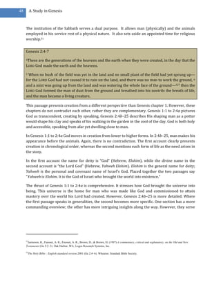48        A Study in Genesis



     The institution of the Sabbath serves a dual purpose. It allows man (physically) and the animals
     employed in his service rest of a physical nature. It also sets aside an appointed time for religious
     worship.51


     Genesis 2:4-7

     4Theseare the generations of the heavens and the earth when they were created, in the day that the
     LORD God made the earth and the heavens.

     5 When no bush of the field was yet in the land and no small plant of the field had yet sprung up—
     for the LORD God had not caused it to rain on the land, and there was no man to work the ground, 6
     and a mist was going up from the land and was watering the whole face of the ground—527 then the
     LORD God formed the man of dust from the ground and breathed into his nostrils the breath of life,
     and the man became a living creature.

     This passage presents creation from a different perspective than Genesis chapter 1. However, these
     chapters do not contradict each other, rather they are complementary. Genesis 1:1 to 2:4a pictures
     God as transcendent, creating by speaking. Genesis 2:4b–25 describes His shaping man as a potter
     would shape his clay and speaks of his walking in the garden in the cool of the day. God is both holy
     and accessible, speaking from afar yet dwelling close to man.

     In Genesis 1:1 to 2:4a God moves in creation from lower to higher forms. In 2:4b–25, man makes his
     appearance before the animals. Again, there is no contradiction. The first account clearly presents
     creation in chronological order, whereas the second mentions each form of life as the need arises in
     the story.

     In the first account the name for deity is “God” (Hebrew, Elohim), while the divine name in the
     second account is “the Lord God” (Hebrew, Yahweh Elohim). Elohim is the general name for deity;
     Yahweh is the personal and covenant name of Israel’s God. Placed together the two passages say
     “Yahweh is Elohim. It is the God of Israel who brought the world into existence.”

     The thrust of Genesis 1:1 to 2:4a is comprehensive. It stresses how God brought the universe into
     being. This universe is the home for man who was made like God and commissioned to attain
     mastery over the world his Lord had created. However, Genesis 2:4b–25 is more detailed. Where
     the first passage speaks in generalities, the second becomes more specific. One section has a more
     commanding overview; the other has more intriguing insights along the way. However, they serve




     51
      Jamieson, R., Fausset, A. R., Fausset, A. R., Brown, D., & Brown, D. (1997).A commentary, critical and explanatory, on the Old and New
     Testaments (Ge 2:2–3). Oak Harbor, WA: Logos Research Systems, Inc.

     52
          The Holy Bible : English standard version.2001 (Ge 2:4–6). Wheaton: Standard Bible Society.
 