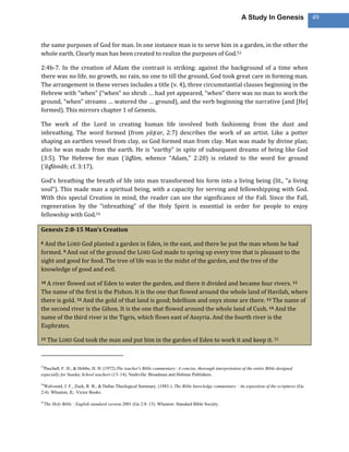 A Study In Genesis                 49



the same purposes of God for man. In one instance man is to serve him in a garden, in the other the
whole earth. Clearly man has been created to realize the purposes of God.53

2:4b-7. In the creation of Adam the contrast is striking: against the background of a time when
there was no life, no growth, no rain, no one to till the ground, God took great care in forming man.
The arrangement in these verses includes a title (v. 4), three circumstantial clauses beginning in the
Hebrew with “when” (“when” no shrub … had yet appeared, “when” there was no man to work the
ground, “when” streams … watered the … ground), and the verb beginning the narrative (and [He]
formed). This mirrors chapter 1 of Genesis.

The work of the Lord in creating human life involved both fashioning from the dust and
inbreathing. The word formed (from yāṣ ar, 2:7) describes the work of an artist. Like a potter
shaping an earthen vessel from clay, so God formed man from clay. Man was made by divine plan;
also he was made from the earth. He is “earthy” in spite of subsequent dreams of being like God
(3:5). The Hebrew for man (’āḏ ām, whence “Adam,” 2:20) is related to the word for ground
(’ăḏ āmâh; cf. 3:17).

God’s breathing the breath of life into man transformed his form into a living being (lit., “a living
soul”). This made man a spiritual being, with a capacity for serving and fellowshipping with God.
With this special Creation in mind, the reader can see the significance of the Fall. Since the Fall,
regeneration by the “inbreathing” of the Holy Spirit is essential in order for people to enjoy
fellowship with God.54

Genesis 2:8-15 Man’s Creation

8 And the LORD God planted a garden in Eden, in the east, and there he put the man whom he had
formed. 9 And out of the ground the LORD God made to spring up every tree that is pleasant to the
sight and good for food. The tree of life was in the midst of the garden, and the tree of the
knowledge of good and evil.

10A river flowed out of Eden to water the garden, and there it divided and became four rivers. 11
The name of the first is the Pishon. It is the one that flowed around the whole land of Havilah, where
there is gold. 12 And the gold of that land is good; bdellium and onyx stone are there. 13 The name of
the second river is the Gihon. It is the one that flowed around the whole land of Cush. 14 And the
name of the third river is the Tigris, which flows east of Assyria. And the fourth river is the
Euphrates.

15    The LORD God took the man and put him in the garden of Eden to work it and keep it. 55



53
 Paschall, F. H., & Hobbs, H. H. (1972).The teacher's Bible commentary: A concise, thorough interpretation of the entire Bible designed
especially for Sunday School teachers (13–14). Nashville: Broadman and Holman Publishers.

54
 Walvoord, J. F., Zuck, R. B., & Dallas Theological Seminary. (1983-). The Bible knowledge commentary : An exposition of the scriptures (Ge
2:4). Wheaton, IL: Victor Books.

55
     The Holy Bible : English standard version.2001 (Ge 2:8–15). Wheaton: Standard Bible Society.
 