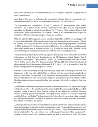 A Study In Genesis           5



It was more objective, less concerned with ethical and theological reflection, and given more to
concrete particulars.

According to this view as elaborated by subsequent scholars these two documents were
combined around 650 b.c. by an unknown redactor or editor. The result was “JE.”

The composition was completed by “D” and “P” material. “D” was composed under Hilkiah
around 621 b.c. as part of Josiah’s reforms. This Deuteronomic school was also responsible for
reworking the Books of Joshua through Kings. The “P” source (Ezra and the Holiness Code
known as H), dated anywhere from 570 to 445 b.c., is said to be concerned with the origins and
institutions of the theocracy, genealogies, rituals, and sacrifices.

What brought about this approach was an analytical study of the text that observed apparently
irreconcilable difficulties. The critical scholars observed changes in the divine names (Yahweh
vs. Elohim). They could not reconcile parallel stories (e.g., the endangering of Sarah told in Gen.
12:10-20 and chap. 20). Furthermore, linguistic differences showed up that seemed to coincide
with other peculiarities of different sources (e.g., J might use Sinai, and E Horeb). Finally,
diverse theological ideas seemed to harmonize with the various emerging sources.

This documentary theory, has deceptively captured the scholarly world for decades. For further
information, see R.K. Harrison, Introduction to the Old Testament. Grand Rapids: Wm. B.
Eerdmans Publishing Co., 1966; Umberto Cassuto, The Documentary Hypothesis; and H. Wouk,
This Is My God. Garden City, N.Y.: Doubleday & Co., 1959. pp. 312-20. J. Skinner’s book, Genesis
(International Critical Commentary. Edinburgh: T. & T. Clark, 1910), is an example of how this
theory wrongly influences the exegesis of Genesis.

Criticism of the documentary theory must certainly begin with its antisupernaturalist base.
Proponents of the view subjected the Bible to criticism as if it were merely a human book and
therefore unreliable. The approach of the theory was anthropomorphic and evolutionary (i.e.,
the monotheism seen in Gen. was of human origin and gradually evolved from primitive states).
Hegelian dialecticism was employed to show how teaching evolved till it reached its final form
of “truth.”

Apart from its fundamental presuppositions that undermine revelation, the approach is fraught
with problems. One is the lack of unanimity concerning the four sources (J, E, P, D) and which
passages belong to each of them. Another problem is the subjectivity involved. Too often
circular reasoning appears. For example, a passage would be assigned to J because it frequently
used the Hebrew word yālaḏ (“to bear, to generate”); therefore, it was argued, yālaḏ is peculiar
to J. Though the approach claimed to be analytical it too often evaded, emended, or deleted a
text when it contradicted the system.

Archeological discoveries have contributed material that not only calls into question the criteria
of the documentary hypothesis, but also lends coloring to the Pentateuchal literature in its early
setting. In the land of Canaan, Ugaritic literature (ca. 1400 b.c.) shows widespread use of cultic
terms (attributed to P), poetic clichés, rare words originally considered late “Aramaisms,” a
variety of divine names and compound names, as well as repetition in style. The recent
 