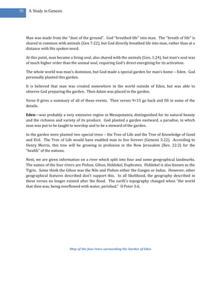 50    A Study in Genesis




     Man was made from the “dust of the ground”. God “breathed life” into man. The “breath of life” is
     shared in common with animals (Gen 7:22), but God directly breathed life into man, rather than at a
     distance with His spoken word.

     At this point, man became a living soul, also shared with the animals (Gen. 1:24), but man’s soul was
     of much higher order than the animal soul, requiring God’s direct energizing for its activation.

     The whole world was man’s dominion, but God made a special garden for man’s home – Eden. God
     personally planted this garden.

     It is believed that man was created somewhere in the world outside of Eden, but was able to
     observe God preparing the garden. Then Adam was placed in the garden.

     Verse 8 gives a summary of all of these events. Then verses 9=15 go back and fill in some of the
     details.

     Eden—was probably a very extensive region in Mesopotamia, distinguished for its natural beauty
     and the richness and variety of its produce. God planted a garden eastward, a paradise, in which
     man was put to be taught to worship and to be a steward of the garden.

     In the garden were planted two special trees – the Tree of Life and the Tree of Knowledge of Good
     and Evil. The Tree of Life would have enabled man to live forever (Genesis 3:22). According to
     Henry Morris, this tree will be growing in profusion in the New Jerusalem (Rev. 22:2) for the
     “health” of the nations.

     Next, we are given information on a river which split into four and some geographical landmarks.
     The names of the four rivers are Pishon, Gihon, Hiddekel, Euphrates. Hiddekel is also known as the
     Tigris. Some think the Gihon was the Nile and Pishon either the Ganges or Indus. However, other
     geographical features described don’t support this. In all likelihood, the geography described in
     these verses no longer existed after the flood. The earth’s topography changed when “the world
     that then was, being overflowed with water, perished.” II Peter 3:6.




                               Map of the four rivers surrounding the Garden of Eden
 