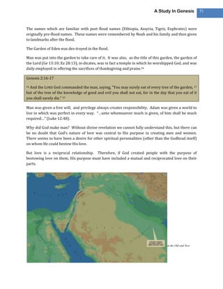 A Study In Genesis               51



The names which are familiar with post flood names (Ethiopia, Assyria, Tigris, Euphrates) were
originally pre-flood names. These names were remembered by Noah and his family and then given
to landmarks after the flood.

The Garden of Eden was des-troyed in the flood.

Man was put into the garden to take care of it. It was also, as the title of this garden, the garden of
the Lord (Ge 13:10; Ez 28:13), in-dicates, was in fact a temple in which he worshipped God, and was
daily employed in offering the sacrifices of thanksgiving and praise.56

Genesis 2:16-17

16And the LORD God commanded the man, saying, “You may surely eat of every tree of the garden, 17
but of the tree of the knowledge of good and evil you shall not eat, for in the day that you eat of it
you shall surely die.” 57

Man was given a free will, and privilege always creates responsibility. Adam was given a world to
live in which was perfect in every way. “…unto whomsoever much is given, of him shall be much
required…” (Luke 12:48).

Why did God make man? Without divine revelation we cannot fully understand this, but there can
be no doubt that God’s nature of love was central to His purpose in creating men and women.
There seems to have been a desire for other spiritual personalities (other than the Godhead itself)
on whom He could bestow His love.

But love is a reciprocal relationship. Therefore, if God created people with the purpose of
bestowing love on them, His purpose must have included a mutual and reciprocated love on their
parts.




56
 Jamieson, R., Fausset, A. R., Fausset, A. R., Brown, D., & Brown, D. (1997).A commentary, critical and explanatory, on the Old and New
Testaments (Ge 2:8–15). Oak Harbor, WA: Logos Research Systems, Inc.

The Holy Bible : English standard version.2001 (Ge 2:16–17). Wheaton: Standard Bible Society.
 