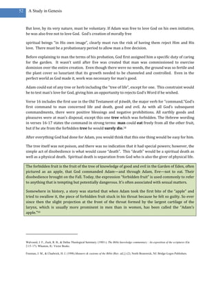 52     A Study in Genesis



     But love, by its very nature, must be voluntary. If Adam was free to love God on his own initiative,
     he was also free not to love God. God’s creation of morally free

     spiritual beings “in His own image”, clearly must run the risk of having them reject Him and His
     love. There must be a probationary period to allow man a free decision.

     Before explaining to man the terms of his probation, God first assigned him a specific duty of caring
     for the garden. It wasn’t until after Eve was created that man was commissioned to exercise
     dominion over the entire creation. Even though there were no weeds, the ground was so fertile and
     the plant cover so luxuriant that its growth needed to be channeled and controlled. Even in the
     perfect world as God made it, work was necessary for man’s good.

     Adam could eat of any tree or herb including the “tree of life”, except for one. This constraint would
     be to test man’s love for God, giving him an opportunity to rejects God’s Word if he wished.

     Verse 16 includes the first use in the Old Testament of ṣ āwâh, the major verb for “command.”God’s
     first command to man concerned life and death, good and evil. As with all God’s subsequent
     commandments, there were positive blessings and negative prohibitions. All earthly goods and
     pleasures were at man’s disposal, except this one tree which was forbidden. The Hebrew wording
     in verses 16-17 states the command in strong terms: man could eat freely from all the other fruit,
     but if he ate from the forbidden tree he would surely die.58

     After everything God had done for Adam, you would think that this one thing would be easy for him.

     The tree itself was not poison, and there was no indication that it had special powers; however, the
     simple act of disobedience is what would cause “death”. This “death” would be a spiritual death as
     well as a physical death. Spiritual death is separation from God who is also the giver of physical life.

     The forbidden fruit is the fruit of the tree of knowledge of good and evil in the Garden of Eden, often
     pictured as an apple, that God commanded Adam—and through Adam, Eve—not to eat. Their
     disobedience brought on the Fall. Today, the expression “forbidden fruit” is used commonly to refer
     to anything that is tempting but potentially dangerous. It’s often associated with sexual matters.

     Somewhere in history, a story was started that when Adam took the first bite of the “apple” and
     tried to swallow it, the piece of forbidden fruit stuck in his throat because he felt so guilty. So ever
     since then the slight projection at the front of the throat formed by the largest cartilage of the
     larynx, which is usually more prominent in men than in women, has been called the “Adam’s
     apple.”59




     Walvoord, J. F., Zuck, R. B., & Dallas Theological Seminary. (1983-). The Bible knowledge commentary : An exposition of the scriptures (Ge
     2:15–17). Wheaton, IL: Victor Books.

     Freeman, J. M., & Chadwick, H. J. (1998).Manners & customs of the Bible (Rev. ed.].) (2). North Brunswick, NJ: Bridge-Logos Publishers.
 
