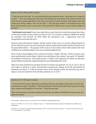 A Study In Genesis                 53



Genesis 2:18-19 Man and the Animals

18Then the LORD God said, “It is not good that the man should be alone; I will make him a helper fit
for him.” 19 Now out of the ground the LORD God had formed every beast of the field and every bird
of the heavens and brought them to the man to see what he would call them. And whatever the man
called every living creature, that was its name. 20 The man gave names to all livestock and to the
birds of the heavens and to every beast of the field. But for Adam there was not found a helper fit
for him.60

 “God formed every beast” Some have taken this to assert that God created the animals after Adam
in what they call the second creation account (cf. Gen. 2:4–25). But in reality the VERB form should
be translated “had formed” (cf. NIV). Often the interpreter’s pre - suppositions drive the
interpretation more than the text.61

However, given the previous chapter and the context of the verse, it is merely calling attention to
the fact that God was the one who formed the animals and that their bodies had been formed out of
the ground like Adam’s. The purpose of the verse is to tell us that certain of the animals who were
candidates for companionship to man were actually brought to him.

But in all the animal kingdom, there could not be found a “helper” like him. All the creatures were
made male/female, but not Adam. Before God could declare the creation “very good” or “finished”,
He needed to remedy this. God would provide a “helper” and companion for Adam, one like him,
and yet different, perfectly complementing him and completing God’s work.

Adam was alone and that was not good; all else in Creation was good (cf. 1:4, 10, 12, 18, 21, 25). As
man began to function as God’s representative (naming the animals [2:19-20] represented his
dominion over them; cf. 1:28), he became aware of his solitude (2:20). God therefore put him to
sleep (v. 21) and created Eve from his flesh and bone (vv. 21-23).62



Genesis 2:21-25- Woman’s Creation

21So the LORD God caused a deep sleep to fall upon the man, and while he slept took one of his ribs
and closed up its place with flesh. 22 And the rib that the LORD God had taken from the man he made
into a woman and brought her to the man. 23 Then the man said,

“This at last is bone of my bones and flesh of my flesh; she shall be called Woman, because she was
taken out of Man.”


The Holy Bible : English standard version.2001 (Ge 2:19–20). Wheaton: Standard Bible Society.

Utley, R. J. D. (2001). Vol. Vol. 1A: How it All Began: Genesis 1-11. Study Guide Commentary Series (38). Marshall, Texas: Bible Lessons
International.

Walvoord, J. F., Zuck, R. B., & Dallas Theological Seminary. (1983-). The Bible knowledge commentary : An exposition of the scriptures (Ge
2:18–25). Wheaton, IL: Victor Books.
 