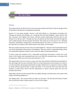 56     A Study in Genesis




     Genesis 3 – The Fall of Man




     Theme
     The serpent denies the Word of God; man and woman disobey the Word of God; the design of God
     for the future; the doctrine of redemption introduced.

     Genesis 1–2 was about paradise, Genesis 3 and what follows is a description of paradise lost.
     Through one foolish and rebellious act—eating the fruit God had forbidden—Adam and Eve lost
     their innocence, their dignity, their home, and their perfect relationship with God. And so, says
     Romans 5:12, did you and I: “through one man sin entered into the world, and death through sin,
     and so death spread to all men, because all sinned.” The reason we are the way we are—diseased,
     discontent, disobedient, disappointed, and disenfranchised from God—is because each one of us
     has inherited a sin sickness and a death sentence from Adam, our first father.

     Man was created innocent, but man was not created righteous. Character must be developed and it
     can only be developed in the presence of temptation. Man was created a responsible being, and he
     was responsible to glorify, to obey, to serve, and to be subject to divine government.

     In order to give man freedom to be a responsible moral being, God placed a certain tree in the
     center of the Garden and commanded man not to eat. With the command came a warning of the
     consequences: “When you eat of it you will surely die” (v. 17).

     This opportunity to eat was no trap, or even a test. Given the intention of God that man should be in
     His own image, that tree was a necessity! There is no moral dimension to the existence of a robot; it
     can only respond to the program imposed by its maker. Robots have no capacity to value, no ability
     to choose between good and bad, or good and better. To be truly like God, man must have the
     freedom to make moral choices and the opportunity to choose, however great the risk such
     freedom may involve.

     Daily Adam and Eve may have passed that tree, gladly obeying a God they knew and trusted. Until
     finally a third being stepped in.65

     The talking snake – the creature itself was taken over by Satan. We don’t get the history of Satan
     here in Genesis but other scriptures give us a clue as to his origins.




     Richards, L., & Richards, L. O. (1987).The teacher's commentary (32). Wheaton, Ill.: Victor Books.
 