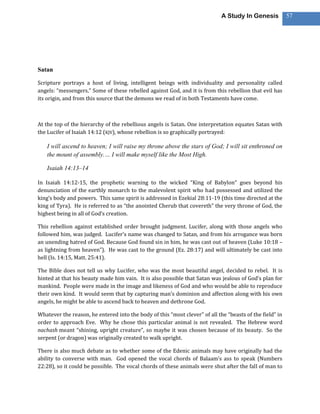 A Study In Genesis           57




Satan

Scripture portrays a host of living, intelligent beings with individuality and personality called
angels: “messengers.” Some of these rebelled against God, and it is from this rebellion that evil has
its origin, and from this source that the demons we read of in both Testaments have come.



At the top of the hierarchy of the rebellious angels is Satan. One interpretation equates Satan with
the Lucifer of Isaiah 14:12 (KJV), whose rebellion is so graphically portrayed:

   I will ascend to heaven; I will raise my throne above the stars of God; I will sit enthroned on
   the mount of assembly.… I will make myself like the Most High.

   Isaiah 14:13–14

In Isaiah 14:12-15, the prophetic warning to the wicked “King of Babylon” goes beyond his
denunciation of the earthly monarch to the malevolent spirit who had possessed and utilized the
king’s body and powers. This same spirit is addressed in Ezekial 28:11-19 (this time directed at the
king of Tyra). He is referred to as “the anointed Cherub that covereth” the very throne of God, the
highest being in all of God’s creation.

This rebellion against established order brought judgment. Lucifer, along with those angels who
followed him, was judged. Lucifer’s name was changed to Satan, and from his arrogance was born
an unending hatred of God. Because God found sin in him, he was cast out of heaven (Luke 10:18 –
as lightning from heaven”). He was cast to the ground (Ez. 28:17) and will ultimately be cast into
hell (Is. 14:15, Matt. 25:41).

The Bible does not tell us why Lucifer, who was the most beautiful angel, decided to rebel. It is
hinted at that his beauty made him vain. It is also possible that Satan was jealous of God’s plan for
mankind. People were made in the image and likeness of God and who would be able to reproduce
their own kind. It would seem that by capturing man’s dominion and affection along with his own
angels, he might be able to ascend back to heaven and dethrone God.

Whatever the reason, he entered into the body of this “most clever” of all the “beasts of the field” in
order to approach Eve. Why he chose this particular animal is not revealed. The Hebrew word
nachash meant “shining, upright creature”, so maybe it was chosen because of its beauty. So the
serpent (or dragon) was originally created to walk upright.

There is also much debate as to whether some of the Edenic animals may have originally had the
ability to converse with man. God opened the vocal chords of Balaam’s ass to speak (Numbers
22:28), so it could be possible. The vocal chords of these animals were shut after the fall of man to
 