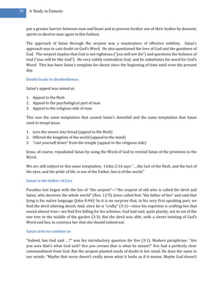 58    A Study in Genesis



     put a greater barrier between man and beast and to prevent further use of their bodies by demonic
     spirits to deceive man again in this fashion.

     The approach of Satan through the serpent was a masterpiece of effective subtlety. Satan’s
     approach was to cast doubt on God’s Word. He also questioned the love of God and the goodness of
     God. The serpent implies that God is not righteous (“you will not die”) and questions the holiness of
     God (“you will be like God”). He very subtly contradicts God, and he substitutes his word for God’s
     Word. This has been Satan’s template for deceit since the beginning of time until even the present
     day.

     Doubt leads to disobedience.

     Satan’s appeal was aimed at:

     1. Appeal to the flesh
     2. Appeal to the psychological part of man
     3. Appeal to the religious side of man

     This was the same temptation that caused Satan’s downfall and the same temptation that Satan
     used to tempt Jesus:

     1. turn the stones into bread (appeal to the flesh)
     2. Offered the kingdom of the world (appeal to the mind)
     3. “cast yourself down” from the temple (appeal to the religious side)

     Jesus, of course, repudiated Satan by using the Word of God to remind Satan of the promises in the
     Word.

     We are still subject to this same temptation. I John 2:16 says “….the lust of the flesh, and the lust of
     the eyes, and the pride of life, is not of the Father, but is of the world.”

     Satan is the father of Lies

     Paradise lost began with the lies of “the serpent”—“the serpent of old who is called the devil and
     Satan, who deceives the whole world” (Rev. 12:9). Jesus called him “the father of lies” and said that
     lying is his native language (John 8:44)! So it is no surprise that, in his very first speaking part, we
     find the devil uttering deceit. And, since he is “crafty” (3:1)—since his expertise is crafting lies that
     sound almost true—we find Eve falling for his schemes. God had said, quite plainly, not to eat of the
     one tree in the middle of the garden (3:3). But the devil was able, with a clever twisting of God’s
     Word and lies, to convince her that she should indeed eat.

     Satan tries to confuse us

     “Indeed, has God said …?” was his introductory question for Eve (3:1). Modern paraphrase: “Are
     you sure that’s what God said? Are you certain that is what he meant?” Eve had a perfectly clear
     commandment from God. But the serpent planted seeds of doubt in her mind. He does the same in
     our minds: “Maybe that verse doesn’t really mean what it looks as if it means. Maybe God doesn’t
 