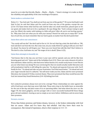 A Study In Genesis            59



mean for us to take that literally. Maybe … Maybe … Maybe …” Satan’s strategy is to make us doubt
the reliability and applicability of the clear teachings of Scripture.

Satan makes a caricature God

Notice 3:1 : “has God said, ‘You shall not eat from any tree of the garden’?” Of course God hadn’t said
that! In fact, he said that Adam and Eve could eat from any tree of the garden—except the one
(2:16–17)! Satan twists what God has said. And he takes one small restriction, placed upon us for
our good, and makes God out to be a spoilsport. He says things like: “God is always trying to spoil
your fun. What’s the matter with looking at a little soft porn? After all, you’re not hurting anyone.”
Or, “Why does God care what you do with your money? Doesn’t he want you to enjoy life?” In the
face of such lies, we must remember that our God is good, no matter how the devil paints him!

Satan then salves our consciences

“You surely will not die!” the devil said to Eve in 3:4. Sin isn’t that big a deal, the devil tells us. “OK,
God said don’t eat from the tree. But come now, do you really think he’s going to kill you over this?
Go ahead. You know he will forgive you.” Have you ever heard him talk like that? Don’t believe it.
The devil is a liar; God hates sin, and “the wages of sin is death” (Rom. 6:23).

Satan then attempts to beautify sin

“God knows that in the day you eat from it your eyes will be opened, and you will be like God,
knowing good and evil,” Satan said of the forbidden fruit (3:5). There was some element of truth to
that statement. Adam and Eve, who had never before known evil, would surely know it now! But do
you see what Satan was doing? He was convincing Eve that sin would actually enable liberation and
self-actualization! And he is still telling the same lies: “Go ahead and separate from your wife. You’ll
finally be free.’ “Go ahead and take out your frustration. You’ll feel much better.” “Go ahead and vent
your anger towards God. It’s cathartic.” Sin will never make you free. Adam and Eve were promised
liberation, but instead (3:7) they received shame. They were promised that they would become like
God, but instead they found themselves (3:8–10) hiding from God.



Sin’s seductive promises always turn out to be a mirage! Those relationships we enter against the
will of God leave scars that may never fully fade. Those extra trips to the buffet leave us miserable
for the rest of the day and place some of us on operating tables. And what about the nicer car, the
bigger TV, the latest gadgetry, and the younger wife or more successful husband?All those things
grow old and outdated—leaving us just as empty as we were before. Selfishness and sin never keep
their promises.

Excuses, excuses

Worse than broken promises and broken dreams, however, is the broken relationship with God
that sin causes. Adam and Eve knew they had rebelled. And they knew there must be
consequences. But instead of repentance, observe their response in 3:11–13:
 