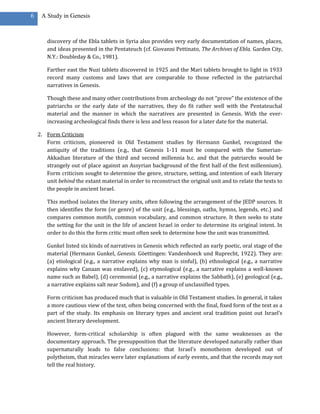 6    A Study in Genesis



       discovery of the Ebla tablets in Syria also provides very early documentation of names, places,
       and ideas presented in the Pentateuch (cf. Giovanni Pettinato, The Archives of Ebla. Garden City,
       N.Y.: Doubleday & Co., 1981).

       Farther east the Nuzi tablets discovered in 1925 and the Mari tablets brought to light in 1933
       record many customs and laws that are comparable to those reflected in the patriarchal
       narratives in Genesis.

       Though these and many other contributions from archeology do not “prove” the existence of the
       patriarchs or the early date of the narratives, they do fit rather well with the Pentateuchal
       material and the manner in which the narratives are presented in Genesis. With the ever-
       increasing archeological finds there is less and less reason for a later date for the material.

    2. Form Criticism
       Form criticism, pioneered in Old Testament studies by Hermann Gunkel, recognized the
       antiquity of the traditions (e.g., that Genesis 1-11 must be compared with the Sumerian-
       Akkadian literature of the third and second millennia b.c. and that the patriarchs would be
       strangely out of place against an Assyrian background of the first half of the first millennium).
       Form criticism sought to determine the genre, structure, setting, and intention of each literary
       unit behind the extant material in order to reconstruct the original unit and to relate the texts to
       the people in ancient Israel.

       This method isolates the literary units, often following the arrangement of the JEDP sources. It
       then identifies the form (or genre) of the unit (e.g., blessings, oaths, hymns, legends, etc.) and
       compares common motifs, common vocabulary, and common structure. It then seeks to state
       the setting for the unit in the life of ancient Israel in order to determine its original intent. In
       order to do this the form critic must often seek to determine how the unit was transmitted.

       Gunkel listed six kinds of narratives in Genesis which reflected an early poetic, oral stage of the
       material (Hermann Gunkel, Genesis. Göettingen: Vandenhoeck und Ruprecht, 1922). They are:
       (a) etiological (e.g., a narrative explains why man is sinful), (b) ethnological (e.g., a narrative
       explains why Canaan was enslaved), (c) etymological (e.g., a narrative explains a well-known
       name such as Babel), (d) ceremonial (e.g., a narrative explains the Sabbath), (e) geological (e.g.,
       a narrative explains salt near Sodom), and (f) a group of unclassified types.

       Form criticism has produced much that is valuable in Old Testament studies. In general, it takes
       a more cautious view of the text, often being concerned with the final, fixed form of the text as a
       part of the study. Its emphasis on literary types and ancient oral tradition point out Israel’s
       ancient literary development.

       However, form-critical scholarship is often plagued with the same weaknesses as the
       documentary approach. The presupposition that the literature developed naturally rather than
       supernaturally leads to false conclusions: that Israel’s monotheism developed out of
       polytheism, that miracles were later explanations of early events, and that the records may not
       tell the real history.
 