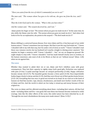 60     A Study in Genesis



     ―Have you eaten from the tree of which I commanded you not to eat?‖

     The man said, ―The woman whom You gave to be with me, she gave me from the tree, and I
     ate.‖

     Then the LORD God said to the woman, ―What is this you have done?‖

     And the woman said, ―The serpent deceived me, and I ate.‖

      Adam points his finger at God: “The woman whom you gave me made me do it.” At the same time, he
     also shifts the blame onto his wife: “The woman whom you gave me made me do it.” And when God
     looks to Eve for an explanation, she points to the serpent—“The devil made me do it”!



     Blame-shifting is a universal human disease. Ever since Adam and Eve, it has been part of our sinful
     human nature: “I know I sometimes lose my temper. But that is just the way God made me.” “I know
     I shouldn’t talk to my wife that way, but I’m under a lot of stress at work.” “I know I shouldn’t read
     these racy romance novels, but my husband isn’t exactly a knight in shining armor anymore.” But
     anytime we begin a sentence with “I know I shouldn’t … but,” we are on dangerous ground. We
     ought simply to stop with: “I know I shouldn’t.” God has made himself clearly seen in creation, in
     the human conscience, and, most of all, in his Word, so that we are “without excuse” (Rom. 1:20)
     when we sin against him.

     The curse

     Whether they wanted to admit their sin or not, Adam and Eve’s rebellion came with great
     consequences. They lost their capacity to rightly enjoy God’s good gifts. Perfection was replaced
     with pain (3:16a). A joyful marriage became an unequal partnership (3:16b). Happy cultivation
     became sweaty toil (3:17). The beautiful garden became a briar patch (3:18). Once-imperishable
     bodies began slowly to decay and die (3:19). And they were thrust out of their garden home forever
     (3:22–24). Everything that was once so good was turned on its head. As we read on in the book of
     Genesis we find that murder, rape, disease, drunkenness, and death were further results of the sin
     of Adam and Eve. And the world in which we live today is mixed-up and messy because of their
     original sin.

     The curse on Adam and Eve affected everything about them—including their natures. All that God
     made—including Adam and Eve—was good. But now these two humans became enslaved to sinful
     cravings. And, like the other effects of the curse, this sinful nature has been inherited by us all:
     “through the one man’s disobedience the many were made sinners” (Rom. 5:19).66




     Strassner, K. (2009). Opening up Genesis (31–36). Leominster: Day One Publications.
 
