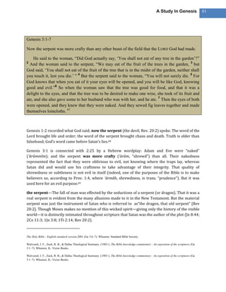 A Study In Genesis                 61




Genesis 3:1-7

Now the serpent was more crafty than any other beast of the field that the LORD God had made.

    He said to the woman, ―Did God actually say, ‗You shall not eat of any tree in the garden‘?‖
2
  And the woman said to the serpent, ―We may eat of the fruit of the trees in the garden, 3 but
God said, ‗You shall not eat of the fruit of the tree that is in the midst of the garden, neither shall
you touch it, lest you die.‘ ‖ 4 But the serpent said to the woman, ―You will not surely die. 5 For
God knows that when you eat of it your eyes will be opened, and you will be like God, knowing
good and evil.‖6 So when the woman saw that the tree was good for food, and that it was a
delight to the eyes, and that the tree was to be desired to make one wise, she took of its fruit and
ate, and she also gave some to her husband who was with her, and he ate. 7 Then the eyes of both
were opened, and they knew that they were naked. And they sewed fig leaves together and made
themselves loincloths. 67



Genesis 1-2 recorded what God said; now the serpent (the devil, Rev. 20:2) spoke. The word of the
Lord brought life and order; the word of the serpent brought chaos and death. Truth is older than
falsehood; God’s word came before Satan’s lies.68

Genesis 3:1 is connected with 2:25 by a Hebrew wordplay: Adam and Eve were “naked”
(‘ărûmmîm); and the serpent was more crafty (‘ārûm, “shrewd”) than all. Their nakedness
represented the fact that they were oblivious to evil, not knowing where the traps lay, whereas
Satan did and would use his craftiness to take advantage of their integrity. That quality of
shrewdness or subtleness is not evil in itself (indeed, one of the purposes of the Bible is to make
believers so, according to Prov. 1:4, where ‘ārmâh, shrewdness, is trans. “prudence”). But it was
used here for an evil purpose.69

the serpent—The fall of man was effected by the seductions of a serpent (or dragon). That it was a
real serpent is evident from the many allusions made to it in the New Testament. But the material
serpent was just the instrument of Satan who is referred to as“the dragon, that old serpent” [Rev
20:2]. Though Moses makes no mention of this wicked spirit—giving only the history of the visible
world—it is distinctly intimated throughout scripture that Satan was the author of the plot (Jn 8:44;
2Co 11:3; 1Jn 3:8; 1Ti 2:14; Rev 20:2).


The Holy Bible : English standard version.2001 (Ge 3:6–7). Wheaton: Standard Bible Society.

Walvoord, J. F., Zuck, R. B., & Dallas Theological Seminary. (1983-). The Bible knowledge commentary : An exposition of the scriptures (Ge
3:1–7). Wheaton, IL: Victor Books.

Walvoord, J. F., Zuck, R. B., & Dallas Theological Seminary. (1983-). The Bible knowledge commentary : An exposition of the scriptures (Ge
3:1–7). Wheaton, IL: Victor Books.
 