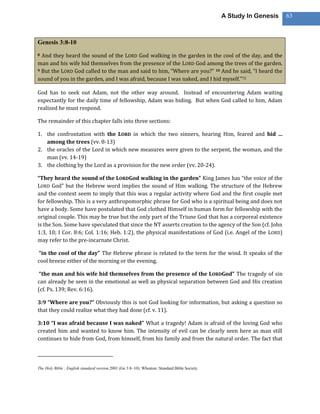 A Study In Genesis   63



Genesis 3:8-10
8 And they heard the sound of the LORD God walking in the garden in the cool of the day, and the
man and his wife hid themselves from the presence of the LORD God among the trees of the garden.
9 But the LORD God called to the man and said to him, “Where are you?” 10 And he said, “I heard the

sound of you in the garden, and I was afraid, because I was naked, and I hid myself.”72

God has to seek out Adam, not the other way around. Instead of encountering Adam waiting
expectantly for the daily time of fellowship, Adam was hiding. But when God called to him, Adam
realized he must respond.

The remainder of this chapter falls into three sections:

1. the confrontation with the LORD in which the two sinners, hearing Him, feared and hid …
   among the trees (vv. 8-13)
2. the oracles of the Lord in which new measures were given to the serpent, the woman, and the
   man (vv. 14-19)
3. the clothing by the Lord as a provision for the new order (vv. 20-24).

“They heard the sound of the LORDGod walking in the garden” King James has “the voice of the
LORD God” but the Hebrew word implies the sound of Him walking. The structure of the Hebrew
and the context seem to imply that this was a regular activity where God and the first couple met
for fellowship. This is a very anthropomorphic phrase for God who is a spiritual being and does not
have a body. Some have postulated that God clothed Himself in human form for fellowship with the
original couple. This may be true but the only part of the Triune God that has a corporeal existence
is the Son. Some have speculated that since the NT asserts creation to the agency of the Son (cf. John
1:3, 10; I Cor. 8:6; Col. 1:16; Heb. 1:2), the physical manifestations of God (i.e. Angel of the LORD)
may refer to the pre-incarnate Christ.

“in the cool of the day” The Hebrew phrase is related to the term for the wind. It speaks of the
cool breeze either of the morning or the evening.

 “the man and his wife hid themselves from the presence of the LORDGod” The tragedy of sin
can already be seen in the emotional as well as physical separation between God and His creation
(cf. Ps. 139; Rev. 6:16).

3:9 “Where are you?” Obviously this is not God looking for information, but asking a question so
that they could realize what they had done (cf. v. 11).

3:10 “I was afraid because I was naked” What a tragedy! Adam is afraid of the loving God who
created him and wanted to know him. The intensity of evil can be clearly seen here as man still
continues to hide from God, from himself, from his family and from the natural order. The fact that




The Holy Bible : English standard version.2001 (Ge 3:8–10). Wheaton: Standard Bible Society.
 