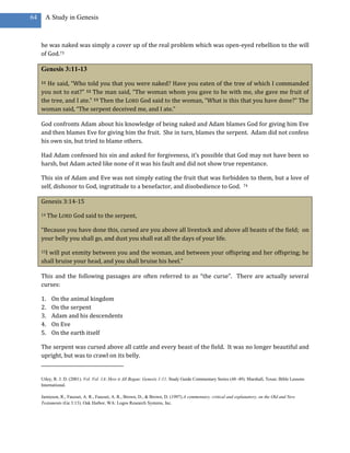 64     A Study in Genesis



     he was naked was simply a cover up of the real problem which was open-eyed rebellion to the will
     of God.73

     Genesis 3:11-13
     11He said, “Who told you that you were naked? Have you eaten of the tree of which I commanded
     you not to eat?” 12 The man said, “The woman whom you gave to be with me, she gave me fruit of
     the tree, and I ate.” 13 Then the LORD God said to the woman, “What is this that you have done?” The
     woman said, “The serpent deceived me, and I ate.”

     God confronts Adam about his knowledge of being naked and Adam blames God for giving him Eve
     and then blames Eve for giving him the fruit. She in turn, blames the serpent. Adam did not confess
     his own sin, but tried to blame others.

     Had Adam confessed his sin and asked for forgiveness, it’s possible that God may not have been so
     harsh, but Adam acted like none of it was his fault and did not show true repentance.

     This sin of Adam and Eve was not simply eating the fruit that was forbidden to them, but a love of
     self, dishonor to God, ingratitude to a benefactor, and disobedience to God. 74

     Genesis 3:14-15

     14   The LORD God said to the serpent,

     “Because you have done this, cursed are you above all livestock and above all beasts of the field; on
     your belly you shall go, and dust you shall eat all the days of your life.

     15Iwill put enmity between you and the woman, and between your offspring and her offspring; he
     shall bruise your head, and you shall bruise his heel.”

     This and the following passages are often referred to as “the curse”. There are actually several
     curses:

     1.    On the animal kingdom
     2.    On the serpent
     3.    Adam and his descendents
     4.    On Eve
     5.    On the earth itself

     The serpent was cursed above all cattle and every beast of the field. It was no longer beautiful and
     upright, but was to crawl on its belly.


     Utley, R. J. D. (2001). Vol. Vol. 1A: How it All Began: Genesis 1-11. Study Guide Commentary Series (48–49). Marshall, Texas: Bible Lessons
     International.

     Jamieson, R., Fausset, A. R., Fausset, A. R., Brown, D., & Brown, D. (1997).A commentary, critical and explanatory, on the Old and New
     Testaments (Ge 3:13). Oak Harbor, WA: Logos Research Systems, Inc.
 