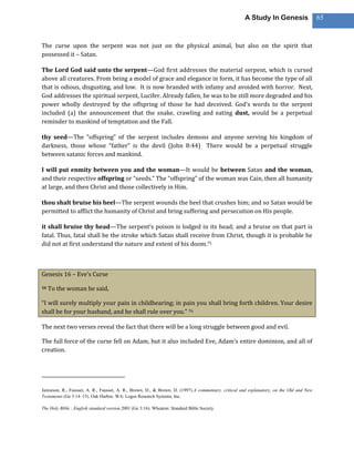 A Study In Genesis                   65



The curse upon the serpent was not just on the physical animal, but also on the spirit that
possessed it – Satan.

The Lord God said unto the serpent—God first addresses the material serpent, which is cursed
above all creatures. From being a model of grace and elegance in form, it has become the type of all
that is odious, disgusting, and low. It is now branded with infamy and avoided with horror. Next,
God addresses the spiritual serpent, Lucifer. Already fallen, he was to be still more degraded and his
power wholly destroyed by the offspring of those he had deceived. God’s words to the serpent
included (a) the announcement that the snake, crawling and eating dust, would be a perpetual
reminder to mankind of temptation and the Fall.

thy seed—The “offspring” of the serpent includes demons and anyone serving his kingdom of
darkness, those whose “father” is the devil (John 8:44) There would be a perpetual struggle
between satanic forces and mankind.

I will put enmity between you and the woman—It would be between Satan and the woman,
and their respective offspring or “seeds.” The “offspring” of the woman was Cain, then all humanity
at large, and then Christ and those collectively in Him.

thou shalt bruise his heel—The serpent wounds the heel that crushes him; and so Satan would be
permitted to afflict the humanity of Christ and bring suffering and persecution on His people.

it shall bruise thy head—The serpent’s poison is lodged in its head; and a bruise on that part is
fatal. Thus, fatal shall be the stroke which Satan shall receive from Christ, though it is probable he
did not at first understand the nature and extent of his doom.75



Genesis 16 – Eve’s Curse

16   To the woman he said,

“I will surely multiply your pain in childbearing; in pain you shall bring forth children. Your desire
shall be for your husband, and he shall rule over you.” 76

The next two verses reveal the fact that there will be a long struggle between good and evil.

The full force of the curse fell on Adam, but it also included Eve, Adam’s entire dominion, and all of
creation.




Jamieson, R., Fausset, A. R., Fausset, A. R., Brown, D., & Brown, D. (1997).A commentary, critical and explanatory, on the Old and New
Testaments (Ge 3:14–15). Oak Harbor, WA: Logos Research Systems, Inc.

The Holy Bible : English standard version.2001 (Ge 3:16). Wheaton: Standard Bible Society.
 