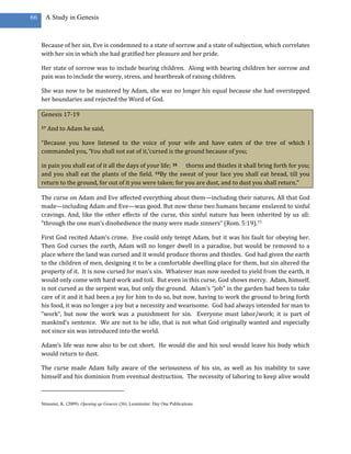 66     A Study in Genesis



     Because of her sin, Eve is condemned to a state of sorrow and a state of subjection, which correlates
     with her sin in which she had gratified her pleasure and her pride.

     Her state of sorrow was to include bearing children. Along with bearing children her sorrow and
     pain was to include the worry, stress, and heartbreak of raising children.

     She was now to be mastered by Adam, she was no longer his equal because she had overstepped
     her boundaries and rejected the Word of God.

     Genesis 17-19

     17   And to Adam he said,

     “Because you have listened to the voice of your wife and have eaten of the tree of which I
     commanded you, ‘You shall not eat of it,’cursed is the ground because of you;

     in pain you shall eat of it all the days of your life; 18 thorns and thistles it shall bring forth for you;
     and you shall eat the plants of the field. 19By the sweat of your face you shall eat bread, till you
     return to the ground, for out of it you were taken; for you are dust, and to dust you shall return.”

     The curse on Adam and Eve affected everything about them—including their natures. All that God
     made—including Adam and Eve—was good. But now these two humans became enslaved to sinful
     cravings. And, like the other effects of the curse, this sinful nature has been inherited by us all:
     “through the one man’s disobedience the many were made sinners” (Rom. 5:19).77

     First God recited Adam’s crime. Eve could only tempt Adam, but it was his fault for obeying her.
     Then God curses the earth, Adam will no longer dwell in a paradise, but would be removed to a
     place where the land was cursed and it would produce thorns and thistles. God had given the earth
     to the children of men, designing it to be a comfortable dwelling place for them, but sin altered the
     property of it. It is now cursed for man’s sin. Whatever man now needed to yield from the earth, it
     would only come with hard work and toil. But even in this curse, God shows mercy. Adam, himself,
     is not cursed as the serpent was, but only the ground. Adam’s “job” in the garden had been to take
     care of it and it had been a joy for him to do so, but now, having to work the ground to bring forth
     his food, it was no longer a joy but a necessity and wearisome. God had always intended for man to
     “work”, but now the work was a punishment for sin. Everyone must labor/work; it is part of
     mankind’s sentence. We are not to be idle, that is not what God originally wanted and especially
     not since sin was introduced into the world.

     Adam’s life was now also to be cut short. He would die and his soul would leave his body which
     would return to dust.

     The curse made Adam fully aware of the seriousness of his sin, as well as his inability to save
     himself and his dominion from eventual destruction. The necessity of laboring to keep alive would



     Strassner, K. (2009). Opening up Genesis (36). Leominster: Day One Publications.
 