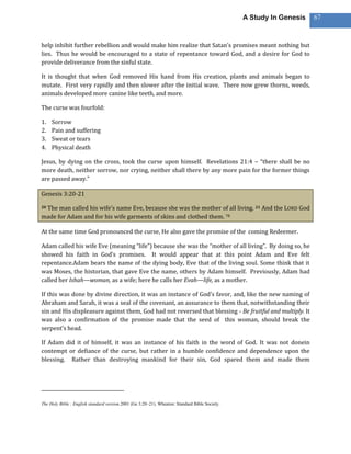 A Study In Genesis   67



help inhibit further rebellion and would make him realize that Satan’s promises meant nothing but
lies. Thus he would be encouraged to a state of repentance toward God, and a desire for God to
provide deliverance from the sinful state.

It is thought that when God removed His hand from His creation, plants and animals began to
mutate. First very rapidly and then slower after the initial wave. There now grew thorns, weeds,
animals developed more canine like teeth, and more.

The curse was fourfold:

1.   Sorrow
2.   Pain and suffering
3.   Sweat or tears
4.   Physical death

Jesus, by dying on the cross, took the curse upon himself. Revelations 21:4 – “there shall be no
more death, neither sorrow, nor crying, neither shall there by any more pain for the former things
are passed away.”

Genesis 3:20-21

 The man called his wife’s name Eve, because she was the mother of all living. 21 And the LORD God
20

made for Adam and for his wife garments of skins and clothed them. 78

At the same time God pronounced the curse, He also gave the promise of the coming Redeemer.

Adam called his wife Eve (meaning “life”) because she was the “mother of all living”. By doing so, he
showed his faith in God’s promises. It would appear that at this point Adam and Eve felt
repentance.Adam bears the name of the dying body, Eve that of the living soul. Some think that it
was Moses, the historian, that gave Eve the name, others by Adam himself. Previously, Adam had
called her Ishah—woman, as a wife; here he calls her Evah—life, as a mother.

If this was done by divine direction, it was an instance of God’s favor, and, like the new naming of
Abraham and Sarah, it was a seal of the covenant, an assurance to them that, notwithstanding their
sin and His displeasure against them, God had not reversed that blessing - Be fruitful and multiply. It
was also a confirmation of the promise made that the seed of this woman, should break the
serpent’s head.

If Adam did it of himself, it was an instance of his faith in the word of God. It was not donein
contempt or defiance of the curse, but rather in a humble confidence and dependence upon the
blessing. Rather than destroying mankind for their sin, God spared them and made them




The Holy Bible : English standard version.2001 (Ge 3:20–21). Wheaton: Standard Bible Society.
 
