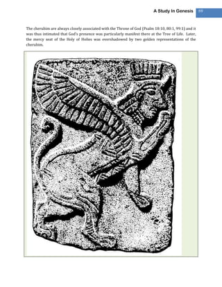 A Study In Genesis          69



The cherubim are always closely associated with the Throne of God (Psalm 18:10, 80:1, 99:1) and it
was thus intimated that God’s presence was particularly manifest there at the Tree of Life. Later,
the mercy seat of the Holy of Holies was overshadowed by two golden representations of the
cherubim.
 