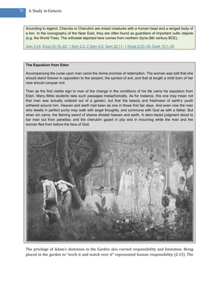 70    A Study in Genesis



     According to legend, Cherubs or Cherubim are mixed creatures with a human head and a winged body of
     a lion. In the iconography of the Near East, they are often found as guardians of important cultic objects
     (e.g. the World Tree). The orthostat depicted here comes from northern Syria (9th century BCE).

     Gen 3:24; Exod 25:18–22; 1 Sam 2:2; 2 Sam 6:2; Sam 22:11; 1 Kings 6:23–35; Ezek 10:1–20




     The Expulsion from Eden

     Accompanying the curse upon man came the divine promise of redemption. The woman was told that she
     should stand forever in opposition to the serpent, the symbol of evil, and that at length a child born of her
     race should conquer evil.

     Then as the first visible sign to man of the change in the conditions of his life came his expulsion from
     Eden. Many Bible students take such passages metaphorically. As for instance, this one may mean not
     that man was actually ordered out of a garden, but that the beauty and freshness of earth’s youth
     withered around him. Heaven and earth had been as one in those first fair days. And even now the man
     who dwells in perfect purity may walk with angel thoughts, and commune with God as with a father. But
     when sin came, the flaming sword of shame divided heaven and earth. A stern-faced judgment stood to
     bar man out from paradise; and the cherubim gazed in pity and in mourning while the man and the
     woman fled from before the face of God.




     The privilege of Adam’s dominion in the Garden also carried responsibility and limitation. Being
     placed in the garden to “work it and watch over it” represented human responsibility (2:15). The
 