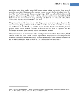 A Study In Genesis                   71



tree in the midst of the garden from which humans should not eat represented those areas of
dominion reserved to Yahweh alone. The man and woman, however, disobeyed God and ate of the
tree. They “died” with respect to their covenant privileges (2:17) and suffered the indictment and
judgment of their Sovereign. This entailed suffering and sorrow and eventual physical death. God
had created man and woman to enjoy fellowship with Himself and with each other. Their
disobedience alienated them from God and each other.

The pattern of sin and its consequences set in the garden is replayed throughout Genesis in the
accounts of Cain, the generation of the flood, and the men of Sodom. The fall means that we humans
are predisposed to sin. Though God punishes sin, sin does not thwart God’s ultimate, gracious
purpose for His human creation. Embedded in the curse was the gleam of a promise that the
offspring of the woman would someday lead the human race to triumph.

The consequences of sin became clear in the second generation when Cain, the oldest son, killed
Abel his brother. Just as his parents had been expelled from the presence of God in the garden, so
now Cain was expelled from human society to undertake a nomadic life in the east. Embedded in
the curse was the gleam of grace, the “mark on Cain,” symbolizing God’s protection.81




Merrill, E. H. (1998). The Pentateuch. In D. S. Dockery (Ed.), Holman concise Bible commentary: Simple, straightforward commentary on every
book of the Bible (D. S. Dockery, Ed.) (8–9). Nashville, TN: Broadman & Holman Publishers.
 