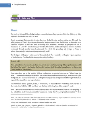 72     A Study in Genesis




     Genesis 4 – Cain and Abel




     Theme
     The birth of Cain and Abel; God gives Cain a second chance; Cain murders Abel; the children of Cain;
     a godless civilization; the birth of Seth.

     Cain’s genealogy illustrates the tension between God’s blessing and spreading sin. Through the
     achievements of Cain’s descendants, humanity began to experience the blessing of dominion over
     creation. Progress in the arts and technology was, however, matched by progress in sin as
     illustrated in Lamech’s boastful song of murder. Meanwhile, God’s redemptive, creation mandate
     continued through another son of Adam and Eve—Seth. His genealogy led straight to Noah, to
     whom the original creation promises were reaffirmed 82

     The first part of Chapter 4 is the story of Cain and Abel. The remainder of Chapter 4 gives a picture
     of life before the Flood and talks about cities and technology.

     Genesis 4:1-2

     Now Adam knew Eve his wife, and she conceived and bore Cain, saying, “I have gotten a man with
     the help of the LORD.” 2 And again, she bore his brother Abel. Now Abel was a keeper of sheep, and
     Cain a worker of the ground.83

     This is the first use of the familiar Biblical euphemism for marital intercourse, “Adam knew his
     wife”. This expression emphasizes both the full harmony and understanding of man and wife (one
     flesh) and also an ideal awareness of God’s primeval purpose as implemented through the human
     capacity for sexual love and reproduction.

     The name Cain means “gotten”,that is, “a possession,” as if valued above everything elseCain “was of
     the wicked one” (I John 3:12) and thus, was the first in the long line of the serpent’s seed.

     Abel - the arrival of another son reminded Eve of the misery she had entailed on her offspring, so
     she called him Abel which means either weakness, vanity (Ps 39:5), or grief, lamentation. 84 He is


     Merrill, E. H. (1998). The Pentateuch. In D. S. Dockery (Ed.), Holman concise Bible commentary: Simple, straightforward commentary on every
     book of the Bible (D. S. Dockery, Ed.) (9). Nashville, TN: Broadman & Holman Publishers.

     The Holy Bible : English standard version.2001 (Ge 4:1–2). Wheaton: Standard Bible Society.

     Jamieson, R., Fausset, A. R., Fausset, A. R., Brown, D., & Brown, D. (1997).A commentary, critical and explanatory, on the Old and New
     Testaments (Ge 4:1). Oak Harbor, WA: Logos Research Systems, Inc.
 