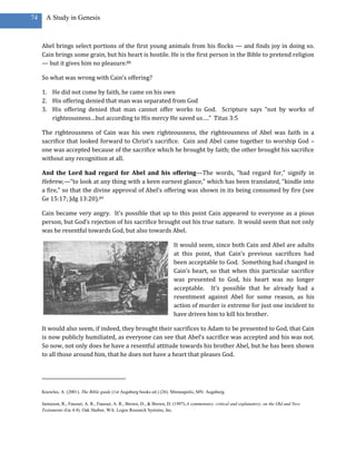 74     A Study in Genesis



     Abel brings select portions of the first young animals from his flocks — and finds joy in doing so.
     Cain brings some grain, but his heart is hostile. He is the first person in the Bible to pretend religion
     — but it gives him no pleasure.88

     So what was wrong with Cain’s offering?

     1. He did not come by faith, he came on his own
     2. His offering denied that man was separated from God
     3. His offering denied that man cannot offer works to God. Scripture says “not by works of
        righteousness…but according to His mercy He saved us….” Titus 3:5

     The righteousness of Cain was his own righteousness, the righteousness of Abel was faith in a
     sacrifice that looked forward to Christ’s sacrifice. Cain and Abel came together to worship God –
     one was accepted because of the sacrifice which he brought by faith; the other brought his sacrifice
     without any recognition at all.

     And the Lord had regard for Abel and his offering—The words, “had regard for,” signify in
     Hebrew,—“to look at any thing with a keen earnest glance,” which has been translated, “kindle into
     a fire,” so that the divine approval of Abel’s offering was shown in its being consumed by fire (see
     Ge 15:17; Jdg 13:20).89

     Cain became very angry. It’s possible that up to this point Cain appeared to everyone as a pious
     person, but God’s rejection of his sacrifice brought out his true nature. It would seem that not only
     was he resentful towards God, but also towards Abel.

                                                                         It would seem, since both Cain and Abel are adults
                                                                         at this point, that Cain’s previous sacrifices had
                                                                         been acceptable to God. Something had changed in
                                                                         Cain’s heart, so that when this particular sacrifice
                                                                         was presented to God, his heart was no longer
                                                                         acceptable. It’s possible that he already had a
                                                                         resentment against Abel for some reason, as his
                                                                         action of murder is extreme for just one incident to
                                                                         have driven him to kill his brother.

     It would also seem, if indeed, they brought their sacrifices to Adam to be presented to God, that Cain
     is now publicly humiliated, as everyone can see that Abel’s sacrifice was accepted and his was not.
     So now, not only does he have a resentful attitude towards his brother Abel, but he has been shown
     to all those around him, that he does not have a heart that pleases God.




     Knowles, A. (2001). The Bible guide (1st Augsburg books ed.) (26). Minneapolis, MN: Augsburg.

     Jamieson, R., Fausset, A. R., Fausset, A. R., Brown, D., & Brown, D. (1997).A commentary, critical and explanatory, on the Old and New
     Testaments (Ge 4:4). Oak Harbor, WA: Logos Research Systems, Inc.
 