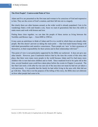 76     A Study in Genesis



     The First People? Controversial Point of View

     Adam and Eve are presented as the first man and woman to be conscious of God and responsive
     to him. They are the crown of God‘s creation, and their fall into sin is a tragedy.

     But clearly there are other humans around, as the wider world is already populated. Cain in his
     wanderings finds a wife and founds a city. Soon we read of generations that have the skills to
     make music and work with bronze and iron.

     Putting these clues together, we can date the people of these stories as living between the
     Neolithic and Bronze Ages — from 6000 to 2500 BC.

     It may seem an anticlimax to think of Adam and Eve in a world in which there are already other
     people. But this doesn‘t prevent us taking the main point — that God made human beings with
     individual personalities and sensitive consciences. These people are ‗new‘ in their awareness of
     themselves, in their responsibility for their actions and in their relationship with God.93

     This point of view is not particularly supported by the Bible nor eschewed. It does not give any
     other details. However, pure Creationists believe that by the time the events of this story take
     place, that there were many more people in the world because Adam and Eve had many more
     children who in turn had more children and so forth. Since mankind lived to be quite old at this
     time, several hundred years could have taken place before the events in Chapter 4 occurred. The
     fact that Cain took a wife after he was cast out of the area does not mean he had not yet taken a
     wife previously. It is possible that the family he had while living in the area with Abel did not
     go with him. Since this is not the purpose of the telling of this story, the Bible does not elaborate
     on how other people had come to be.




     Knowles, A. (2001). The Bible guide (1st Augsburg books ed.) (26). Minneapolis, MN: Augsburg.
 