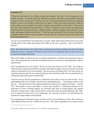 A Study In Genesis   77



Genesis 4:9-15

9 Then the LORD said to Cain, “Where is Abel your brother?” He said, “I do not know; am I my
brother’s keeper?” 10 And the LORD said, “What have you done? The voice of your brother’s blood is
crying to me from the ground. 11 And now you are cursed from the ground, which has opened its
mouth to receive your brother’s blood from your hand. 12 When you work the ground, it shall no
longer yield to you its strength. You shall be a fugitive and a wanderer on the earth.” 13 Cain said to
the LORD, “My punishment is greater than I can bear. 14 Behold, you have driven me today away
from the ground, and from your face I shall be hidden. I shall be a fugitive and a wanderer on the
earth, and whoever finds me will kill me.” 15 Then the LORD said to him, “Not so! If anyone kills Cain,
vengeance shall be taken on him sevenfold.” And the LORD put a mark on Cain, lest any who found
him should attack him. 94

As soon as Cain killed Abel, God called Cain to account. When asked where Abel was (of course God
already knew), Cain boldly questioned God’s right to ask such a question. “Am I my brother’s
keeper?”

Note: Abel, like all others who died in faith, not having received the promises, was the first human
inhabitant of Sheol – that place in the heart of the earth where resided the spirits of those who were
to await the coming of the Savior.

When God sought out Adam after his sin, Adam responded in confession and repentance, but not
Cain. He compounded his wickedness by blatantly lying to God and even challenging God’s right to
question him.

Cain’s punishment was to be forever “driven out from the presence of the Lord”. He would no
longer be able to farm, but would be a wanderer.Cain did not repent of his sin; instead, he showed
remorse and despair for his own situation. Like his parents, he blamed God. “You have driven me
away from the ground!” He was rejected by Heaven and refused by earth. He was condemned to a
restlessness that could only be cured by faith.

Cain does not say that his punishment is undeserved, but rather it was too much to bear. So he
acknowledges that he has sinned. Cain feels fear and hopelessness. “…and whoever finds me will
kill me.” God spared Cain’s life (capital punishment would not be required until later – Genesis
9:6). God, partly in mercy and partly to ensure Cain would be a continuing testimony to his
generation of God’s warnings against sin, promised Cain that he would protect him against
execution. He gave Cain a “sign” of some kind to assure him of this protection.Whatever this “sign”
was, it served to protect him in his wanderings. He survived to found a city and become the
ancestor of a large number of descendents.

The remaining part of Chapter 4 gives a picture of life in the antediluvian world. This world was
much different than the one in which we now live. The earth’s population was at least several


The Holy Bible : English standard version.2001 (Ge 4:12–15). Wheaton: Standard Bible Society.
 