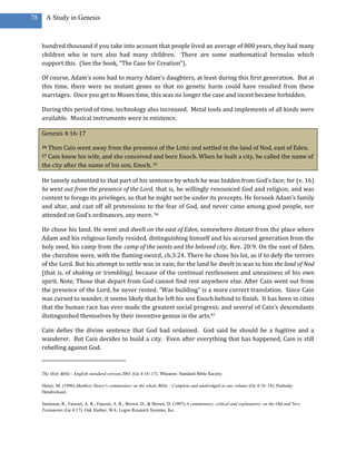 78     A Study in Genesis



     hundred thousand if you take into account that people lived an average of 800 years, they had many
     children who in turn also had many children. There are some mathematical formulas which
     support this. (See the book, “The Case for Creation”).

     Of course, Adam’s sons had to marry Adam’s daughters, at least during this first generation. But at
     this time, there were no mutant genes so that no genetic harm could have resulted from these
     marriages. Once you get to Moses time, this was no longer the case and incest became forbidden.

     During this period of time, technology also increased. Metal tools and implements of all kinds were
     available. Musical instruments were in existence.

     Genesis 4:16-17

     16Then Cain went away from the presence of the LORD and settled in the land of Nod, east of Eden.
     17Cain knew his wife, and she conceived and bore Enoch. When he built a city, he called the name of
     the city after the name of his son, Enoch. 95

     He tamely submitted to that part of his sentence by which he was hidden from God’s face; for (v. 16)
     he went out from the presence of the Lord, that is, he willingly renounced God and religion, and was
     content to forego its privileges, so that he might not be under its precepts. He forsook Adam’s family
     and altar, and cast off all pretensions to the fear of God, and never came among good people, nor
     attended on God’s ordinances, any more. 96

     He chose his land. He went and dwelt on the east of Eden, somewhere distant from the place where
     Adam and his religious family resided, distinguishing himself and his accursed generation from the
     holy seed, his camp from the camp of the saints and the beloved city, Rev. 20:9. On the east of Eden,
     the cherubim were, with the flaming sword, ch.3:24. There he chose his lot, as if to defy the terrors
     of the Lord. But his attempt to settle was in vain; for the land he dwelt in was to him the land of Nod
     (that is, of shaking or trembling), because of the continual restlessness and uneasiness of his own
     spirit. Note, Those that depart from God cannot find rest anywhere else. After Cain went out from
     the presence of the Lord, he never rested. “Was building” is a more correct translation. Since Cain
     was cursed to wander, it seems likely that he left his son Enoch behind to finish. It has been in cities
     that the human race has ever made the greatest social progress; and several of Cain’s descendants
     distinguished themselves by their inventive genius in the arts.97

     Cain defies the divine sentence that God had ordained. God said he should be a fugitive and a
     wanderer. But Cain decides to build a city. Even after everything that has happened, Cain is still
     rebelling against God.


     The Holy Bible : English standard version.2001 (Ge 4:16–17). Wheaton: Standard Bible Society.

     Henry, M. (1996).Matthew Henry's commentary on the whole Bible : Complete and unabridged in one volume (Ge 4:16–18). Peabody:
     Hendrickson.

     Jamieson, R., Fausset, A. R., Fausset, A. R., Brown, D., & Brown, D. (1997).A commentary, critical and explanatory, on the Old and New
     Testaments (Ge 4:17). Oak Harbor, WA: Logos Research Systems, Inc.
 