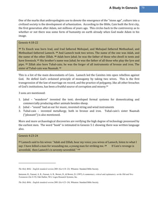A Study In Genesis             79



One of the marks that anthropologists use to denote the emergence of the “stone age”, culture into a
civilized society is the development of urbanization. According to the Bible, Cain built the first city,
the first generation after Adam, not millions of years ago. This circles back to the controversy as to
whether or not there was some form of humanity on earth already when God made Adam in his
image.

Genesis 4:18-22

18 To Enoch was born Irad, and Irad fathered Mehujael, and Mehujael fathered Methushael, and
Methushael fathered Lamech. 19 And Lamech took two wives. The name of the one was Adah, and
the name of the other Zillah. 20 Adah bore Jabal; he was the father of those who dwell in tents and
have livestock. 21 His brother’s name was Jubal; he was the father of all those who play the lyre and
pipe. 22 Zillah also bore Tubal-cain; he was the forger of all instruments of bronze and iron. The
sister of Tubal-cain was Naamah. 98

This is a list of the main descendants of Cain. Lamech led the Cainites into open rebellion against
God. He defied God’s ordained principle of monogamy by taking two wives. This is the first
transgression of the law of marriage on record, and the practice of polygamy, like all other breaches
of God’s institutions, has been a fruitful source of corruption and misery.99

3 sons are mentioned:

1. Jabal – “wanderer” invented the tent; developed formal systems for domesticating and
   commercially producing other animals besides sheep.
2. Jubal – “sound” had an ear for music, invented string and wind instruments
3. Tubal-cain – invented metallurgy, both in bronze and iron. Tubal-cain’s sister Naamah
   (“pleasant”) is also mentioned.

More and more archaeological discoveries are verifying the high degree of technology possessed by
the earliest men. The word “book” is intimated in Genesis 5:1 showing there was written language
also.

Genesis 4:23-24

23Lamech said to his wives: “Adah and Zillah, hear my voice; you wives of Lamech, listen to what I
say: I have killed a man for wounding me, a young man for striking me. 24   If Cain’s revenge is
sevenfold, then Lamech’s is seventy-sevenfold.” 100




The Holy Bible : English standard version.2001 (Ge 4:18–22). Wheaton: Standard Bible Society.

Jamieson, R., Fausset, A. R., Fausset, A. R., Brown, D., & Brown, D. (1997).A commentary, critical and explanatory, on the Old and New
Testaments (Ge 4:19). Oak Harbor, WA: Logos Research Systems, Inc.

The Holy Bible : English standard version.2001 (Ge 4:23–24). Wheaton: Standard Bible Society.
 