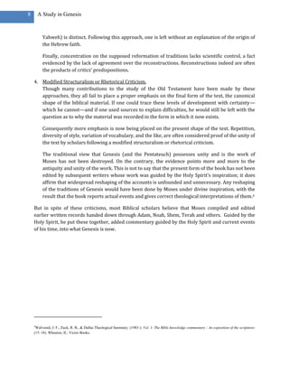 8       A Study in Genesis



          Yahweh) is distinct. Following this approach, one is left without an explanation of the origin of
          the Hebrew faith.

          Finally, concentration on the supposed reformation of traditions lacks scientific control, a fact
          evidenced by the lack of agreement over the reconstructions. Reconstructions indeed are often
          the products of critics’ predispositions.

    4. Modified Structuralism or Rhetorical Criticism.
       Though many contributions to the study of the Old Testament have been made by these
       approaches, they all fail to place a proper emphasis on the final form of the text, the canonical
       shape of the biblical material. If one could trace these levels of development with certainty—
       which he cannot—and if one used sources to explain difficulties, he would still be left with the
       question as to why the material was recorded in the form in which it now exists.

          Consequently more emphasis is now being placed on the present shape of the text. Repetition,
          diversity of style, variation of vocabulary, and the like, are often considered proof of the unity of
          the text by scholars following a modified structuralism or rhetorical criticism.

          The traditional view that Genesis (and the Pentateuch) possesses unity and is the work of
          Moses has not been destroyed. On the contrary, the evidence points more and more to the
          antiquity and unity of the work. This is not to say that the present form of the book has not been
          edited by subsequent writers whose work was guided by the Holy Spirit’s inspiration; it does
          affirm that widespread reshaping of the accounts is unfounded and unnecessary. Any reshaping
          of the traditions of Genesis would have been done by Moses under divine inspiration, with the
          result that the book reports actual events and gives correct theological interpretations of them.4

    But in spite of these criticisms, most Biblical scholars believe that Moses compiled and edited
    earlier written records handed down through Adam, Noah, Shem, Terah and others. Guided by the
    Holy Spirit, he put these together, added commentary guided by the Holy Spirit and current events
    of his time, into what Genesis is now.




    4
     Walvoord, J. F., Zuck, R. B., & Dallas Theological Seminary. (1983-). Vol. 1: The Bible knowledge commentary : An exposition of the scriptures
    (15–18). Wheaton, IL: Victor Books.
 