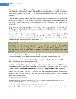 80     A Study in Genesis



     This speech is in a poetical form, probably the fragment of an old poem, transmitted to the time of
     Moses. It seems to indicate that Lamech had slain a man in self-defense, and its drift is to assure his
     wives, by the preservation of Cain, that an unintentional homicide, as his was, could be in no
     danger.101

     Lamech’s poem to his two wives is considered by some to be a blasphemous outburst against God.
     He is basically saying that if God promised a seven-fold retribution on anyone for killing Cain, he
     guarantees a seventy-seven-fold retribution on anyone who even hurts him. If Cain got away with
     it, so can he.

     From all appearances, Lamech is portrayed as an evil man. He flaunts the laws of marriage and
     thinks highly of himself. This is obvious in the haughty way that he addresses his wives and the
     context of his speech.

     From the Fall to the Flood, there seems to have been no organized system of law enforcement. Each
     man and each clan did what they wanted to do. This demonstrates man’s inability to control
     himself without laws and governments. Consequently, after the Flood, God formally instituted
     systems of human government among men (Genesis 9:6).

     Genesis 4:25-26

     25And Adam knew his wife again, and she bore a son and called his name Seth, for she said, “God
     has appointed for me another offspring instead of Abel, for Cain killed him.” 26 To Seth also a son
     was born, and he called his name Enosh. At that time people began to call upon the name of the
     LORD. 102

     Lists the descendents of Adam through Seth. These descendants are not marked by their
     accomplishments but rather that they were men who “called upon the name of the Lord”.

     Seth means appointed or substituted and indicates that Eve had faith that it was through this son
     that God’s promises would eventually be fulfilled.

     In strong contrast with this godless society were the righteous. In the line from Seth there was
     faith. Seth himself was a provision from God, according to Eve’s statement of faith. In the days of
     Enosh, Seth’s son, men began to call on (better, “proclaim”) the name of the LORD (Yahweh).103

     “called upon the name of the Lord” – indicates that this was when man began regular public
     worship of God. They no longer met with God individually like Cain and Abel. It may also have
     been the beginning of prayer.


     Jamieson, R., Fausset, A. R., Fausset, A. R., Brown, D., & Brown, D. (1997).A commentary, critical and explanatory, on the Old and New
     Testaments (Ge 4:23–24). Oak Harbor, WA: Logos Research Systems, Inc.

     The Holy Bible : English standard version.2001 (Ge 4:25–26). Wheaton: Standard Bible Society.

     Walvoord, J. F., Zuck, R. B., & Dallas Theological Seminary. (1983-). The Bible knowledge commentary : An exposition of the scriptures (Ge
     4:25–26). Wheaton, IL: Victor Books.
 