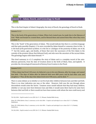 A Study In Genesis       81




Genesis 5 – Adam, Enoch, and Genealogy to Noah


This is the final chapter of Adam’s biography; the story of Enoch; the genealogy of Enoch to Noah.

Genesis 5:1-2

This is the book of the generations of Adam. When God created man, he made him in the likeness of
God. 2 Male and female he created them, and he blessed them and named them Man when they were
created. 104

This is the “book” of the generations of Adam. This would indicate that there is a written language
and that quite possibly Chapters 1-5a were recorded by Adam himself or someone close to him. It
is the book of the generations of Adam; it is the list or catalogue of the posterity of Adam, not of all,
105 but the names, ages, and deaths, of those that were the successors of the first Adam in the

custody of the promise (those that followed God), and who were the ancestors of the second Adam.
The genealogy begins with Adam himself. 106

This brief summary in v.1-2 completes the story of Adam and is a complete record of the ante-
diluvian patriarchs, from the date of Creation down to the birth of Shem, Ham, and Japheth. It
provides the chronological framework of history from Creation to the Flood.

Genesis 5:3-5

3When Adam had lived 130 years, he fathered a son in his own likeness, after his image, and named
him Seth. 4 The days of Adam after he fathered Seth were 800 years; and he had other sons and
daughters. 5 Thus all the days that Adam lived were 930 years, and he died. 107

There is some debate as to whether or not Eve had other children between Cain and Abel and Seth.
There is no clear indication one way or the other. However, Seth was the one through whose
descendents would come the Savior. Common sense would indicate that they had many children,
whether or not any were born between Cain and Abel, it would seem there had to be some born
between Abel and Seth or there would not have been women with whom the men could marry and



The Holy Bible : English standard version.2001 (Ge 5:1–2). Wheaton: Standard Bible Society.

Henry, M. (1996).Matthew Henry's commentary on the whole Bible : Complete and unabridged in one volume (Ge 5:1–5). Peabody:
Hendrickson.

Henry, M. (1996).Matthew Henry's commentary on the whole Bible : Complete and unabridged in one volume (Ge 5:1–5). Peabody:
Hendrickson.

The Holy Bible : English standard version.2001 (Ge 5:2–5). Wheaton: Standard Bible Society.
 